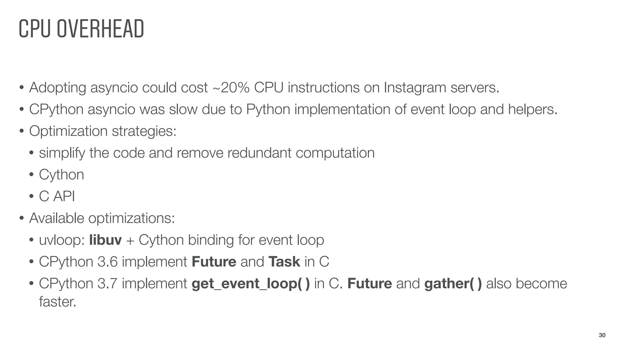 CPU OVERHEAD
• Adopting asyncio could cost ~20% CPU instructions on Instagram servers.
• CPython asyncio was slow due to Python implementation of event loop and helpers.
• Optimization strategies:
• simplify the code and remove redundant computation
• Cython
• C API
• Available optimizations:
• uvloop: libuv + Cython binding for event loop
• CPython 3.6 implement Future and Task in C
• CPython 3.7 implement get_event_loop( ) in C. Future and gather( ) also become
faster.
30
 