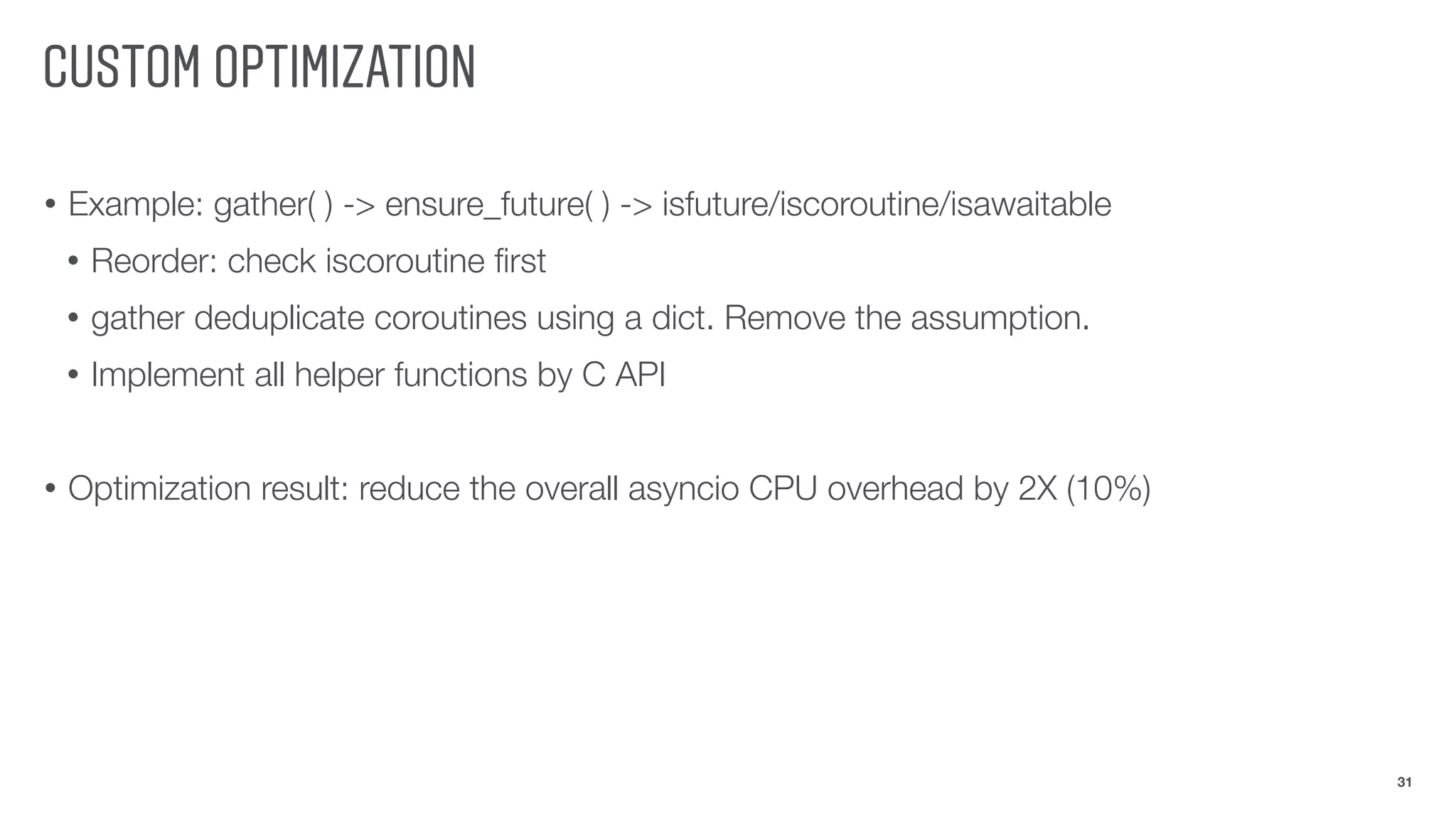 CUSTOM OPTIMIZATION
• Example: gather( ) -> ensure_future( ) -> isfuture/iscoroutine/isawaitable
• Reorder: check iscoroutine ﬁrst
• gather deduplicate coroutines using a dict. Remove the assumption.
• Implement all helper functions by C API
• Optimization result: reduce the overall asyncio CPU overhead by 2X (10%)
31
 