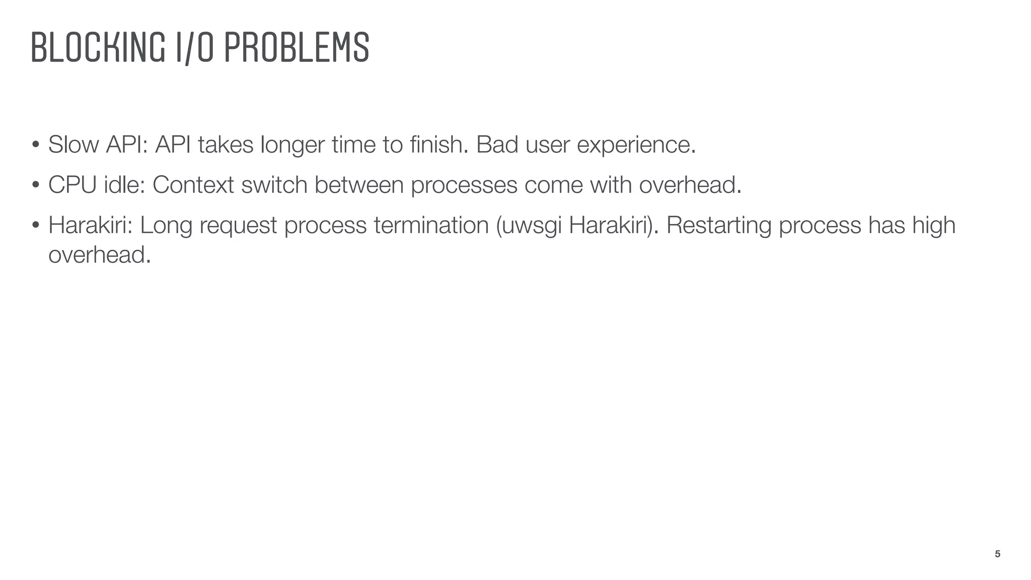 BLOCKING I/O PROBLEMS
• Slow API: API takes longer time to ﬁnish. Bad user experience.
• CPU idle: Context switch between processes come with overhead.
• Harakiri: Long request process termination (uwsgi Harakiri). Restarting process has high
overhead.
5
 
