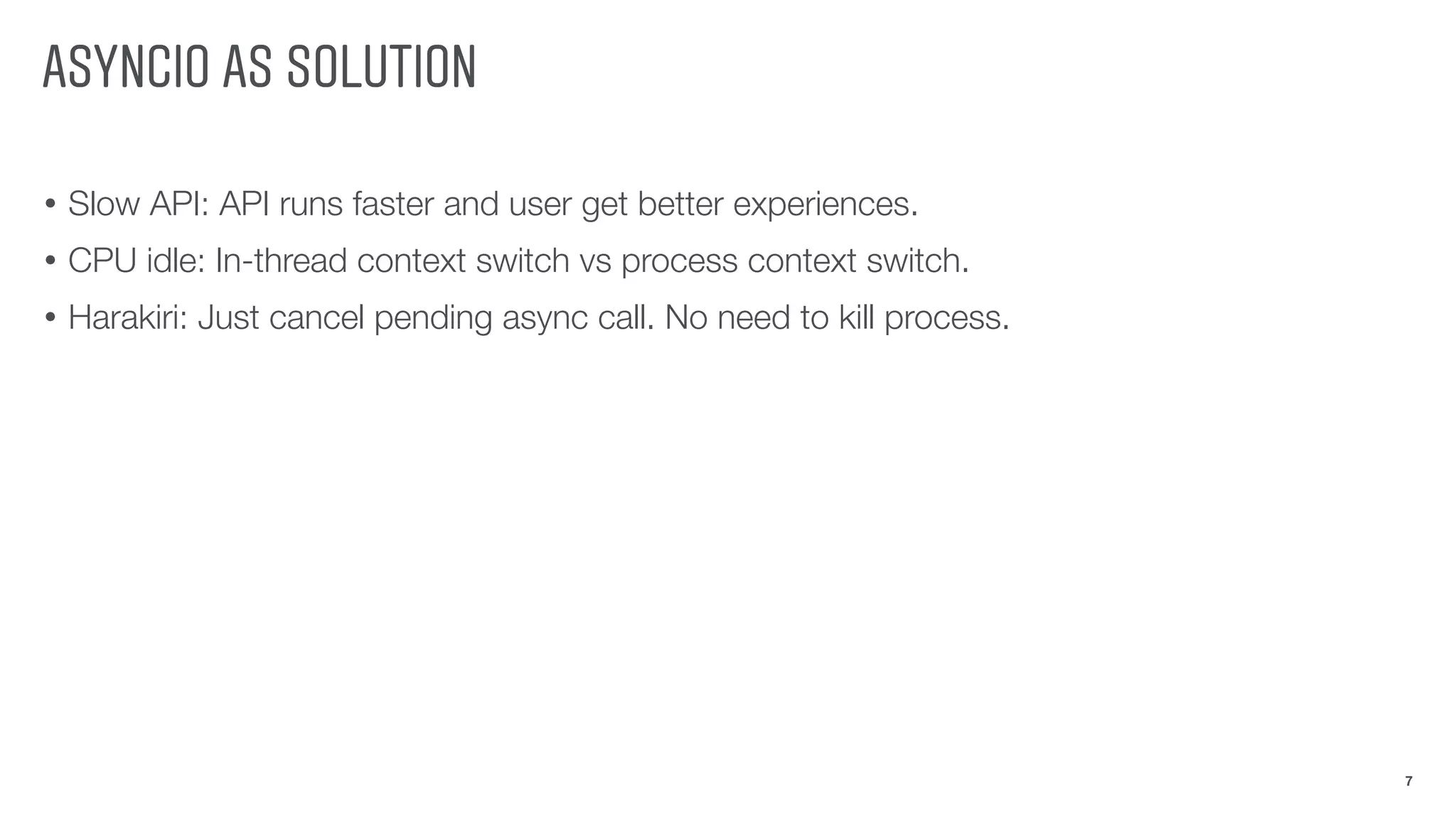 ASYNCIO AS SOLUTION
• Slow API: API runs faster and user get better experiences.
• CPU idle: In-thread context switch vs process context switch.
• Harakiri: Just cancel pending async call. No need to kill process.
7
 