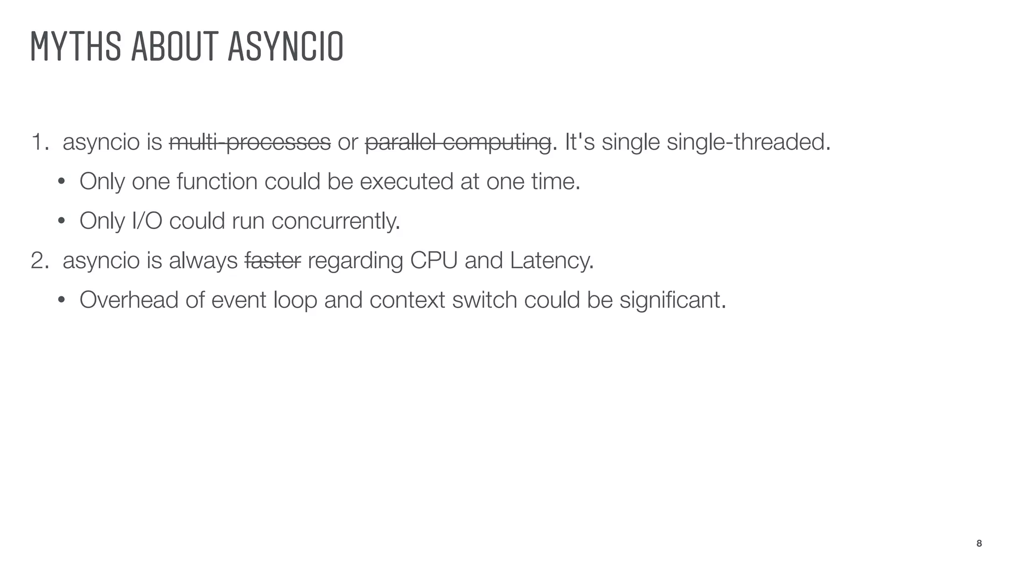 MYTHS ABOUT ASYNCIO
1. asyncio is multi-processes or parallel computing. It's single single-threaded.
• Only one function could be executed at one time.
• Only I/O could run concurrently.
2. asyncio is always faster regarding CPU and Latency.
• Overhead of event loop and context switch could be signiﬁcant.
8
 