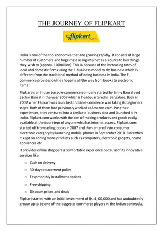 THE JOURNEY OF FLIPKART
India is one of the top economies that are growing rapidly. Itconsists of large
number of customers and huge mass using internet as a sourceto buy things
they wish to (approx. 100million). This is because of the increasing rates of
local and domestic firms using the E-business modelto do business which is
different fromthe traditional method of doing business in India. The E-
commerce provides online shopping all the way frombooks to electronic
items.
Flipkartis an Indian based e-commerce company started by Binny Bansaland
Sachin Bansalin the year 2007 which is headquartered in Bangalore. Back in
2007 when Flipkartwas launched, Indian e-commerce was taking its beginners
steps. Both of them had previously worked atAmazon.com. Posttheir
experiences, they ventured into a similar e-business idea and launched it in
India. Flipkart.comworks with the aim of making products and goods easily
available at the doorsteps of anyone who has internet access. Flipkart.com
started off fromselling books in 2007 and then entered into consumer
electronic category by launching mobile phones in September 2010. Sincethen
it kept on adding more products such as computers, electronic gadgets, home
appliances etc.
Itprovides online shoppers a comfortable experience becauseof its innovative
services like:
o Cash on delivery
o 30-day replacement policy
o Easy monthly installment options
o Free shipping
o Discountprices and deals
Flipkartstarted with an initial investment of Rs. 4, 00,000 and has undoubtedly
grown up to be one of the biggeste-commerce players in the Indian peninsula.
 