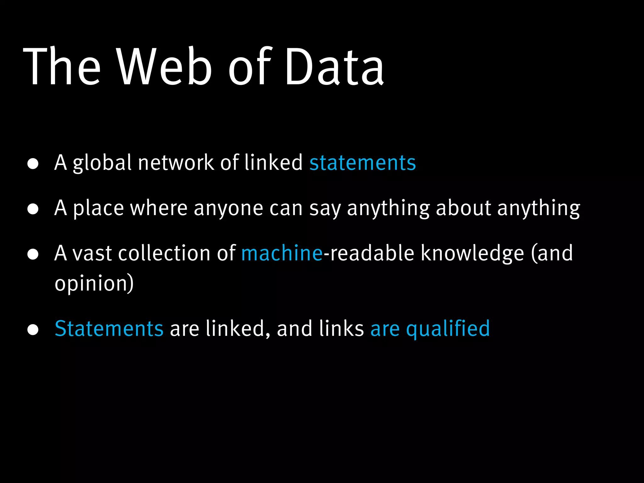 The Web of Data
• A global network of linked statements

• A place where anyone can say anything about anything

• A vast collection of machine-readable knowledge (and
  opinion)

• Statements are linked, and links are qualified
 