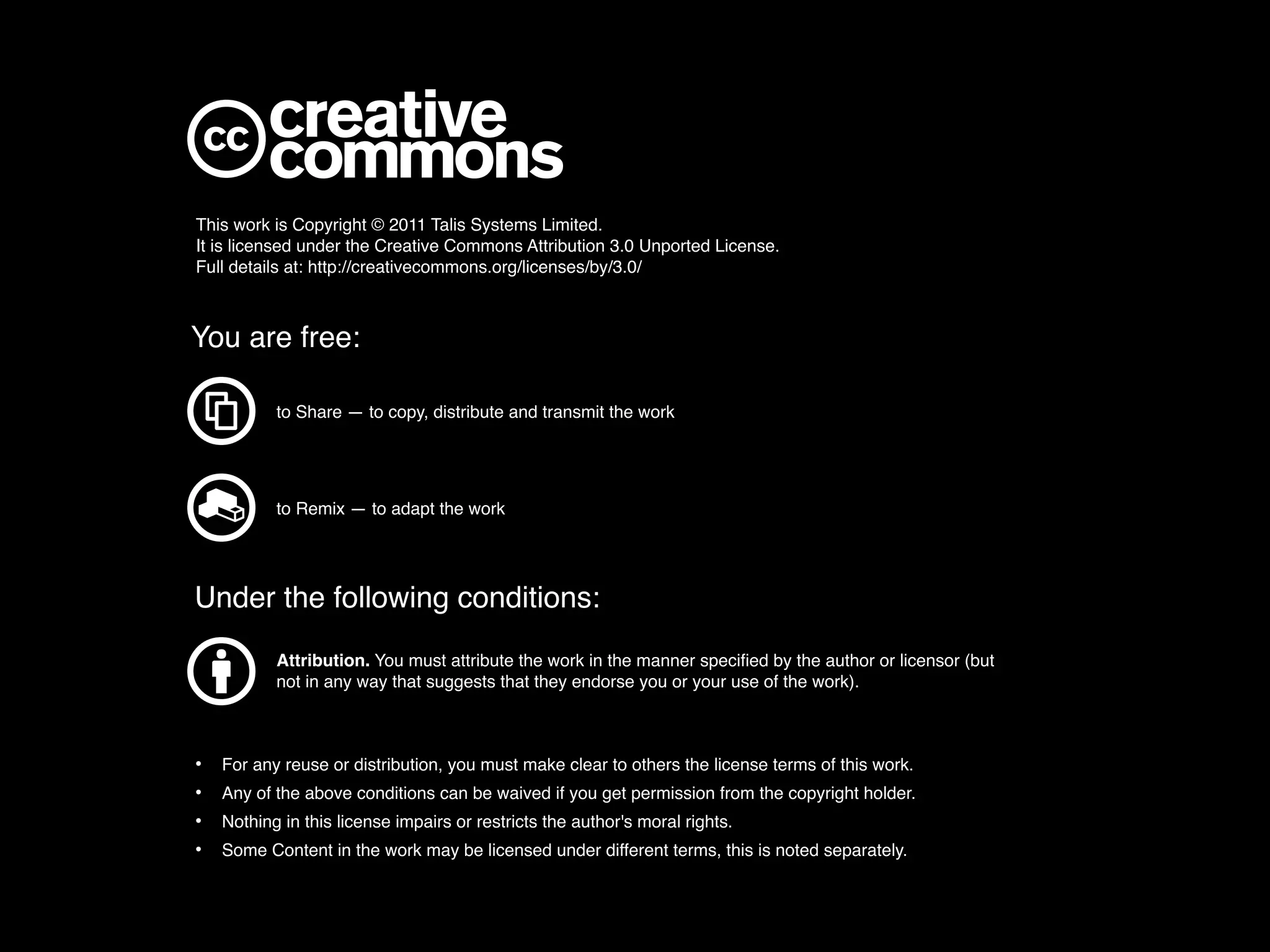 This work is Copyright © 2011 Talis Systems Limited.
It is licensed under the Creative Commons Attribution 3.0 Unported License.
Full details at: http://creativecommons.org/licenses/by/3.0/



You are free:

           to Share — to copy, distribute and transmit the work




           to Remix — to adapt the work




Under the following conditions:
           Attribution. You must attribute the work in the manner speciﬁed by the author or licensor (but
           not in any way that suggests that they endorse you or your use of the work).



•   For any reuse or distribution, you must make clear to others the license terms of this work.
•   Any of the above conditions can be waived if you get permission from the copyright holder.
•   Nothing in this license impairs or restricts the author's moral rights.
•   Some Content in the work may be licensed under different terms, this is noted separately.
 