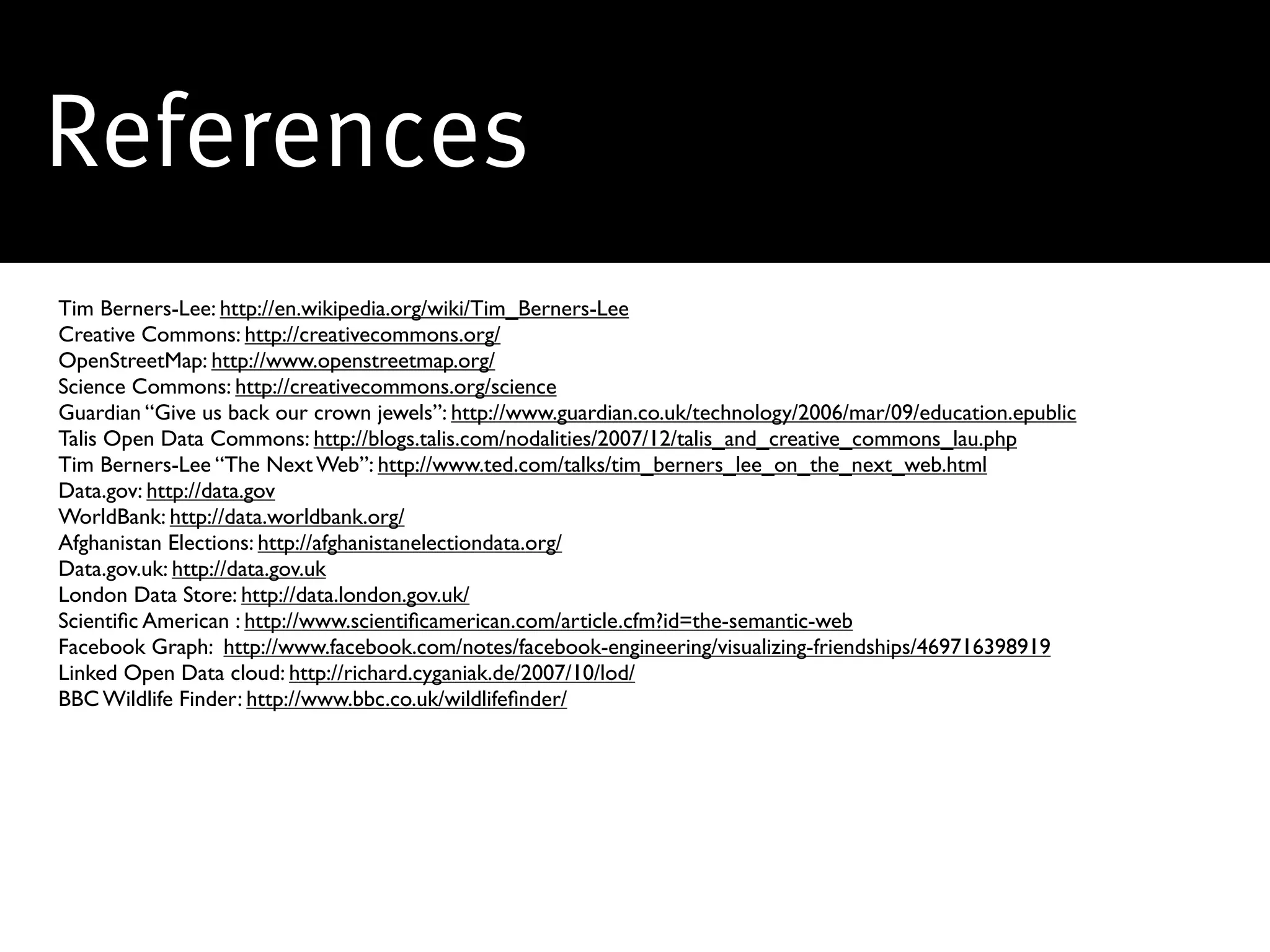 References
Tim Berners-Lee: http://en.wikipedia.org/wiki/Tim_Berners-Lee
Creative Commons: http://creativecommons.org/
OpenStreetMap: http://www.openstreetmap.org/
Science Commons: http://creativecommons.org/science
Guardian “Give us back our crown jewels”: http://www.guardian.co.uk/technology/2006/mar/09/education.epublic
Talis Open Data Commons: http://blogs.talis.com/nodalities/2007/12/talis_and_creative_commons_lau.php
Tim Berners-Lee “The Next Web”: http://www.ted.com/talks/tim_berners_lee_on_the_next_web.html
Data.gov: http://data.gov
WorldBank: http://data.worldbank.org/
Afghanistan Elections: http://afghanistanelectiondata.org/
Data.gov.uk: http://data.gov.uk
London Data Store: http://data.london.gov.uk/
Scientiﬁc American : http://www.scientiﬁcamerican.com/article.cfm?id=the-semantic-web
Facebook Graph: http://www.facebook.com/notes/facebook-engineering/visualizing-friendships/469716398919
Linked Open Data cloud: http://richard.cyganiak.de/2007/10/lod/
BBC Wildlife Finder: http://www.bbc.co.uk/wildlifeﬁnder/
 