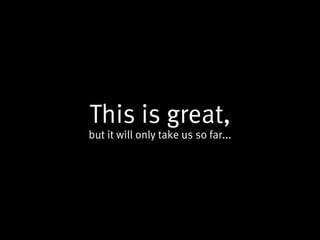 This is great,
but it will only take us so far...
 