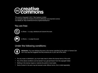 This work is Copyright © 2011 Talis Systems Limited.
It is licensed under the Creative Commons Attribution 3.0 Unported License.
Full details at: http://creativecommons.org/licenses/by/3.0/



You are free:

           to Share — to copy, distribute and transmit the work




           to Remix — to adapt the work




Under the following conditions:
           Attribution. You must attribute the work in the manner speciﬁed by the author or licensor (but
           not in any way that suggests that they endorse you or your use of the work).



•   For any reuse or distribution, you must make clear to others the license terms of this work.
•   Any of the above conditions can be waived if you get permission from the copyright holder.
•   Nothing in this license impairs or restricts the author's moral rights.
•   Some Content in the work may be licensed under different terms, this is noted separately.
 