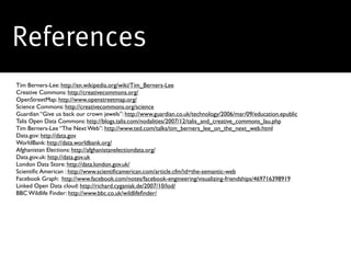 References
Tim Berners-Lee: http://en.wikipedia.org/wiki/Tim_Berners-Lee
Creative Commons: http://creativecommons.org/
OpenStreetMap: http://www.openstreetmap.org/
Science Commons: http://creativecommons.org/science
Guardian “Give us back our crown jewels”: http://www.guardian.co.uk/technology/2006/mar/09/education.epublic
Talis Open Data Commons: http://blogs.talis.com/nodalities/2007/12/talis_and_creative_commons_lau.php
Tim Berners-Lee “The Next Web”: http://www.ted.com/talks/tim_berners_lee_on_the_next_web.html
Data.gov: http://data.gov
WorldBank: http://data.worldbank.org/
Afghanistan Elections: http://afghanistanelectiondata.org/
Data.gov.uk: http://data.gov.uk
London Data Store: http://data.london.gov.uk/
Scientiﬁc American : http://www.scientiﬁcamerican.com/article.cfm?id=the-semantic-web
Facebook Graph: http://www.facebook.com/notes/facebook-engineering/visualizing-friendships/469716398919
Linked Open Data cloud: http://richard.cyganiak.de/2007/10/lod/
BBC Wildlife Finder: http://www.bbc.co.uk/wildlifeﬁnder/
 