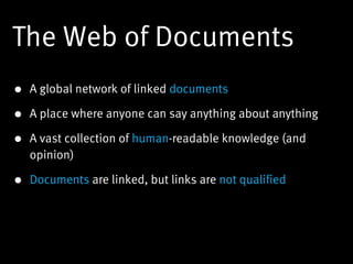 The Web of Documents
• A global network of linked documents

• A place where anyone can say anything about anything

• A vast collection of human-readable knowledge (and
  opinion)

• Documents are linked, but links are not qualified
 
