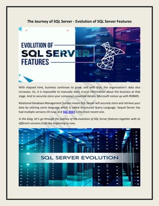 The Journey of SQL Server - Evolution of SQL Server Features
With elapsed time, business continues to grow, and with that, the organization's data also
increases. So, it is impossible to manually store crucial information about the business at that
stage. And to securely store your company's essential details, Microsoft comes up with RDBMS.
Relational Database Management System means SQL Server will securely store and retrieve your
data by utilizing some language which is called Structured Query Language. Sequel Server has
had multiple versions till now, and SQL 2022 is the most recent one.
In this blog, let’s go through the journey of the evolution of SQL Server features together with its
different versions from the beginning to now.
 