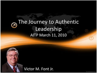 The Journey to Authentic LeadershipAITP March 11, 2010 Victor M. Font Jr. 