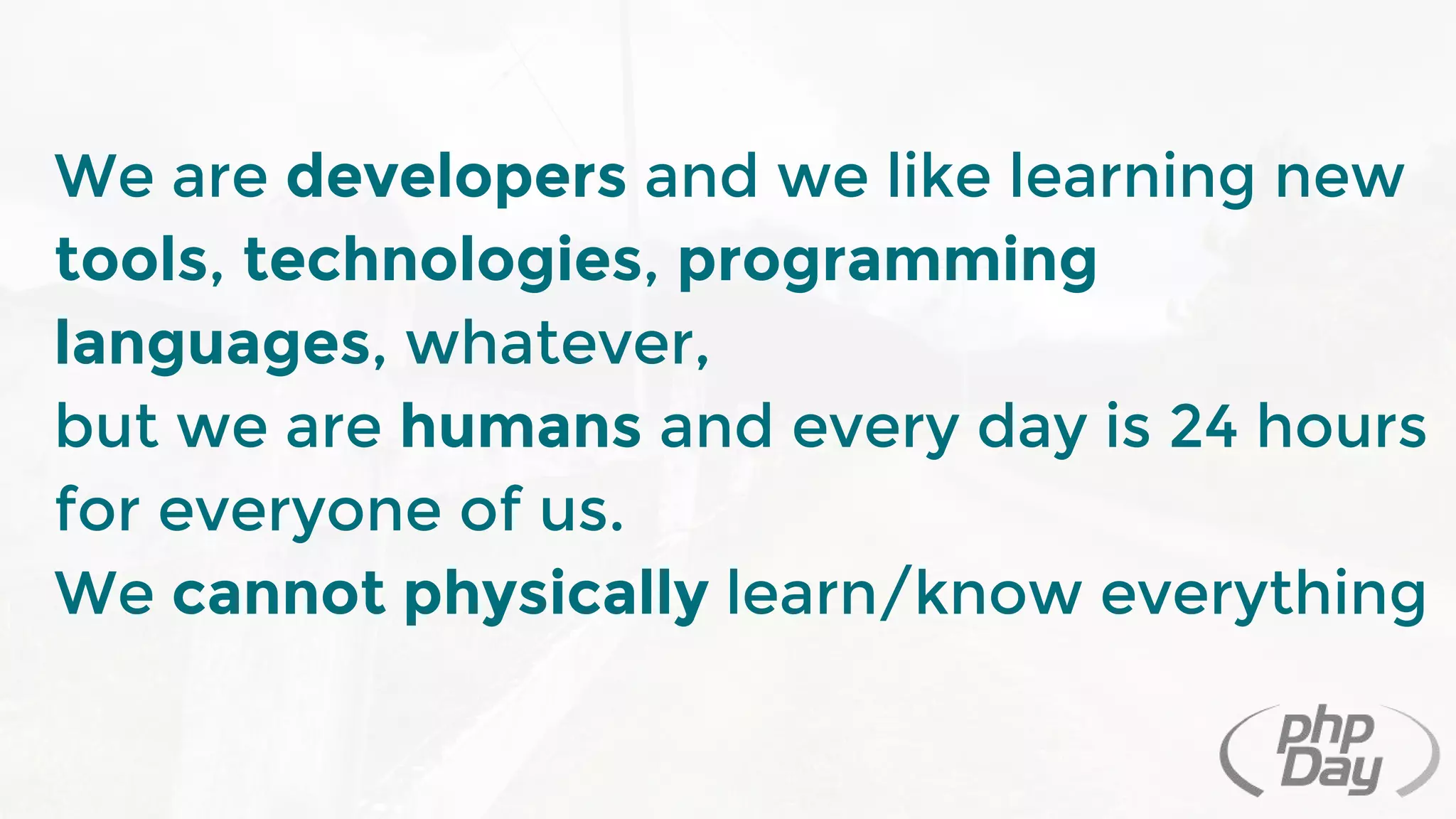 We are developers and we like learning new
tools, technologies, programming
languages, whatever,
but we are humans and every day is 24 hours
for everyone of us.
We cannot physically learn/know everything
 