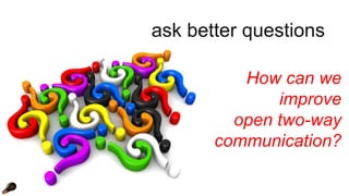 ask better questions 
How can we 
improve 
open two-way 
communication? 
 