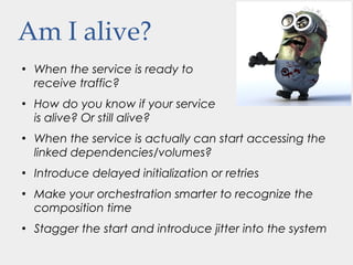 Am I alive?
●
When the service is ready to
receive traffic?
●
How do you know if your service
is alive? Or still alive?
●
When the service is actually can start accessing the
linked dependencies/volumes?
●
Introduce delayed initialization or retries
●
Make your orchestration smarter to recognize the
composition time
●
Stagger the start and introduce jitter into the system
 