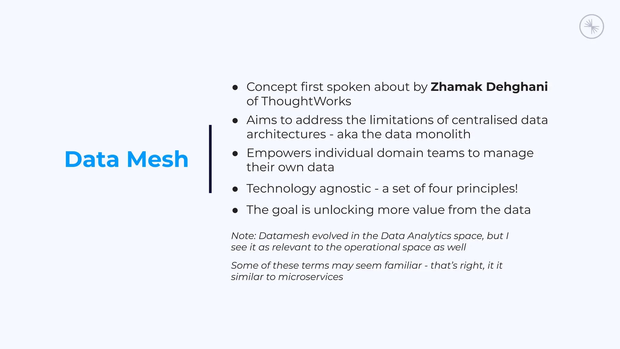Data Mesh
● Concept ﬁrst spoken about by Zhamak Dehghani
of ThoughtWorks
● Aims to address the limitations of centralised data
architectures - aka the data monolith
● Empowers individual domain teams to manage
their own data
● Technology agnostic - a set of four principles!
● The goal is unlocking more value from the data
Note: Datamesh evolved in the Data Analytics space, but I
see it as relevant to the operational space as well
Some of these terms may seem familiar - that’s right, it it
similar to microservices
 