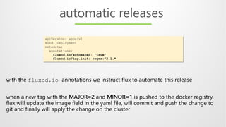 automatic releases
apiVersion: apps/v1
kind: Deployment
metadata:
annotations:
fluxcd.io/automated: "true"
fluxcd.io/tag.init: regex:^2.1.*
with the fluxcd.io annotations we instruct flux to automate this release
when a new tag with the MAJOR=2 and MINOR=1 is pushed to the docker registry,
flux will update the image field in the yaml file, will commit and push the change to
git and finally will apply the change on the cluster
 