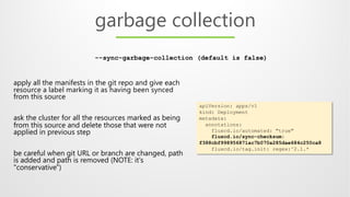 apply all the manifests in the git repo and give each
resource a label marking it as having been synced
from this source
ask the cluster for all the resources marked as being
from this source and delete those that were not
applied in previous step
be careful when git URL or branch are changed, path
is added and path is removed (NOTE: it's
"conservative")
garbage collection
apiVersion: apps/v1
kind: Deployment
metadata:
annotations:
fluxcd.io/automated: "true"
fluxcd.io/sync-checksum:
f388cbf998956871ac7b070a285dae684c250ca8
fluxcd.io/tag.init: regex:^2.1.*
--sync-garbage-collection (default is false)
 
