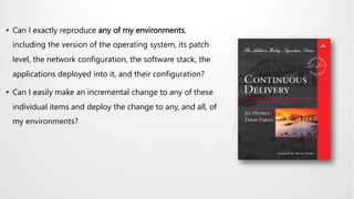 • Can I exactly reproduce any of my environments,
including the version of the operating system, its patch
level, the network configuration, the software stack, the
applications deployed into it, and their configuration?
• Can I easily make an incremental change to any of these
individual items and deploy the change to any, and all, of
my environments?
 