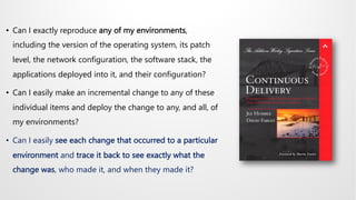 • Can I exactly reproduce any of my environments,
including the version of the operating system, its patch
level, the network configuration, the software stack, the
applications deployed into it, and their configuration?
• Can I easily make an incremental change to any of these
individual items and deploy the change to any, and all, of
my environments?
• Can I easily see each change that occurred to a particular
environment and trace it back to see exactly what the
change was, who made it, and when they made it?
 