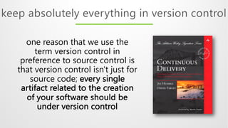 keep absolutely everything in version control
one reason that we use the
term version control in
preference to source control is
that version control isn't just for
source code; every single
artifact related to the creation
of your software should be
under version control
 