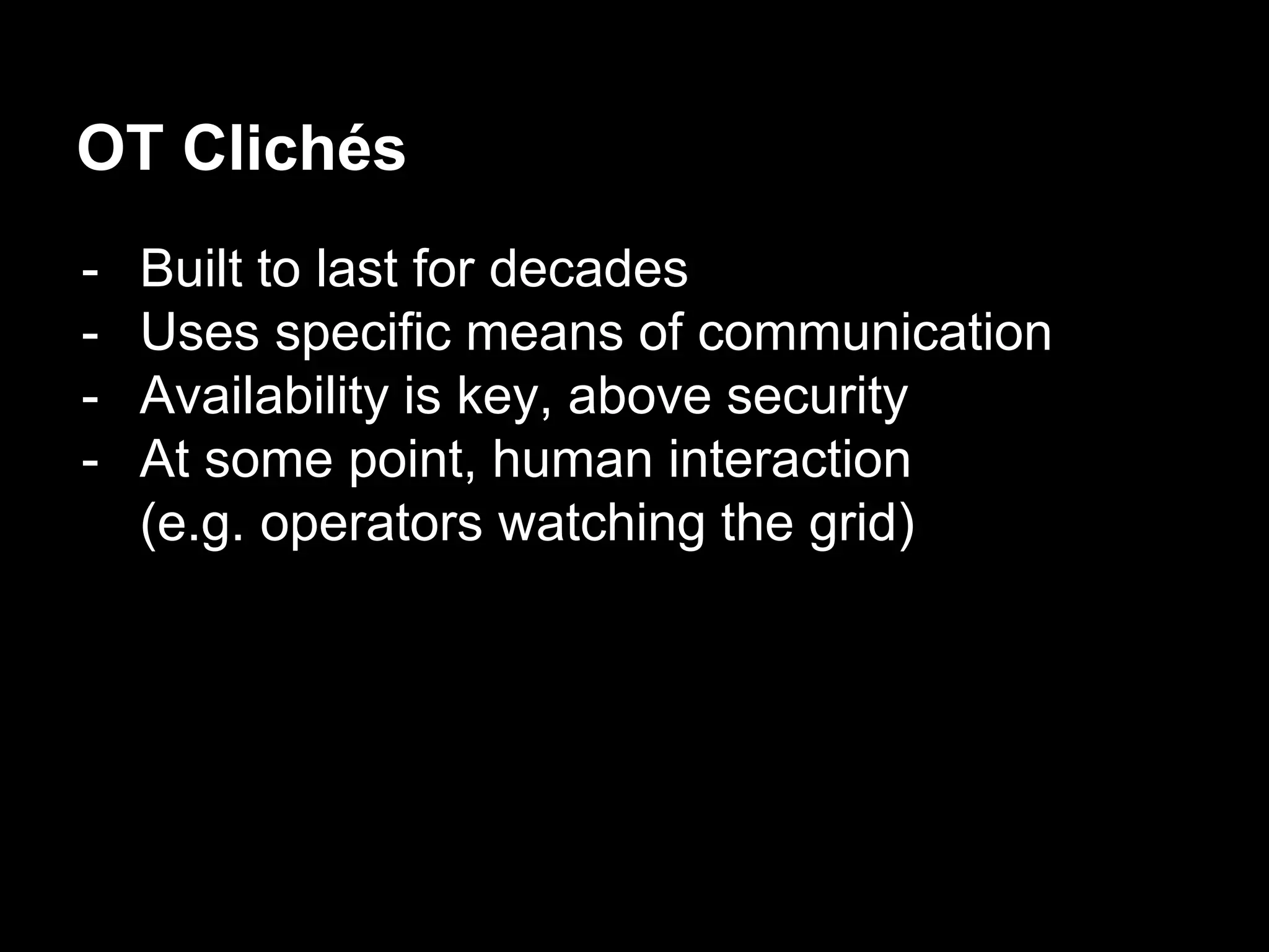 OT Clichés
- Built to last for decades
- Uses specific means of communication
- Availability is key, above security
- At some point, human interaction
(e.g. operators watching the grid)
 