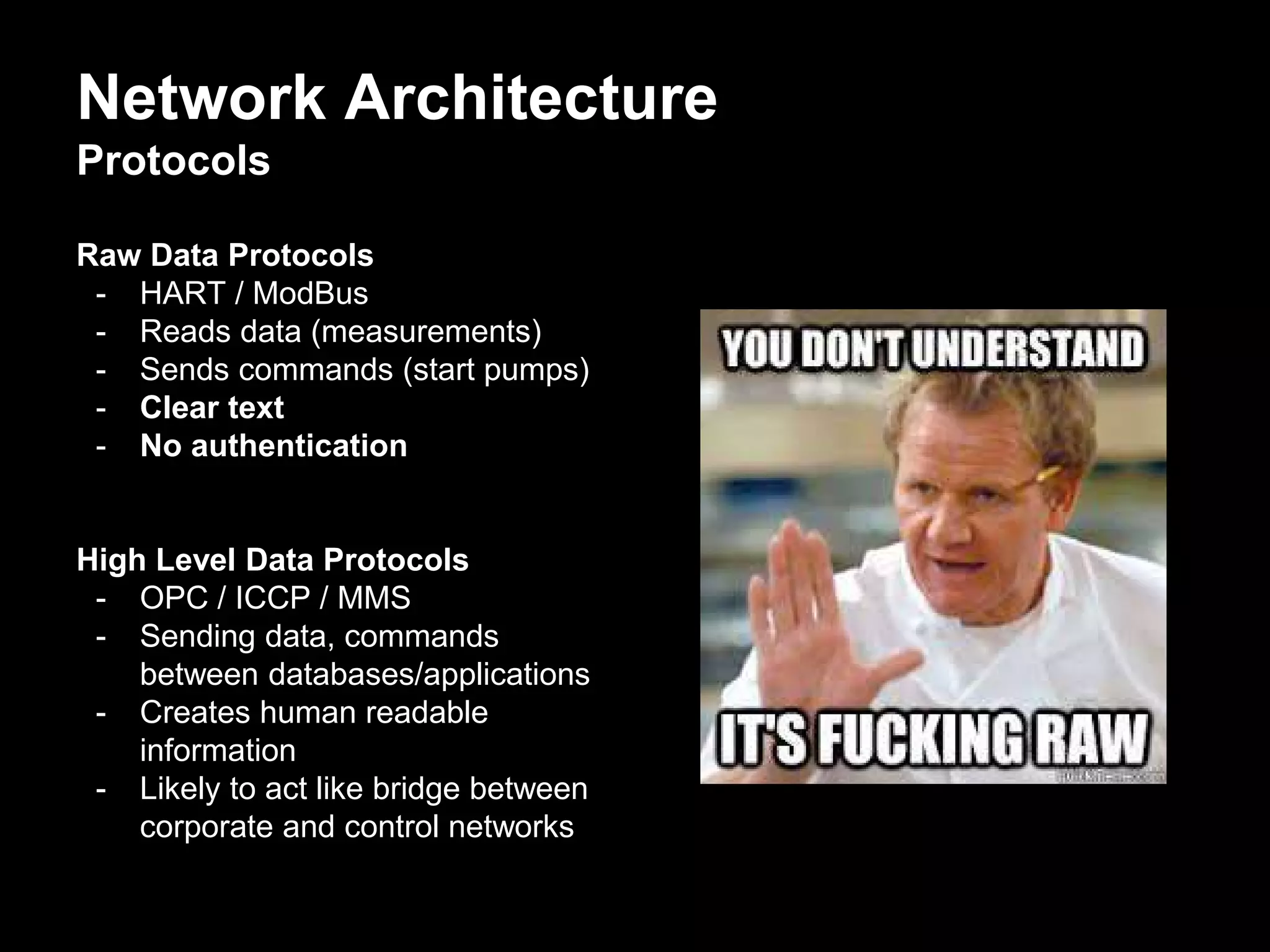 Network Architecture
Protocols
Raw Data Protocols
- HART / ModBus
- Reads data (measurements)
- Sends commands (start pumps)
- Clear text
- No authentication
High Level Data Protocols
- OPC / ICCP / MMS
- Sending data, commands
between databases/applications
- Creates human readable
information
- Likely to act like bridge between
corporate and control networks
 