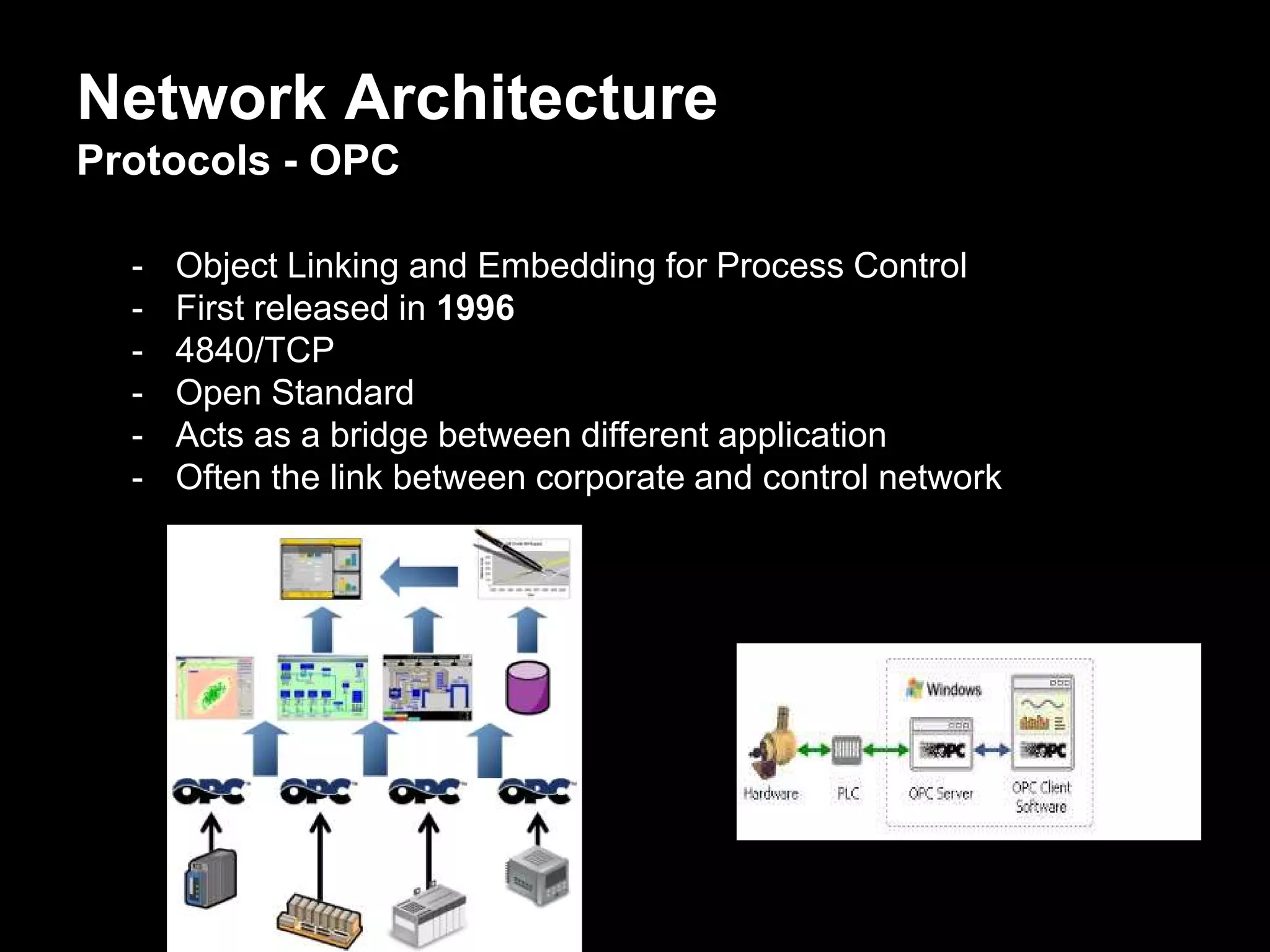 Network Architecture
Protocols - OPC
- Object Linking and Embedding for Process Control
- First released in 1996
- 4840/TCP
- Open Standard
- Acts as a bridge between different application
- Often the link between corporate and control network
 