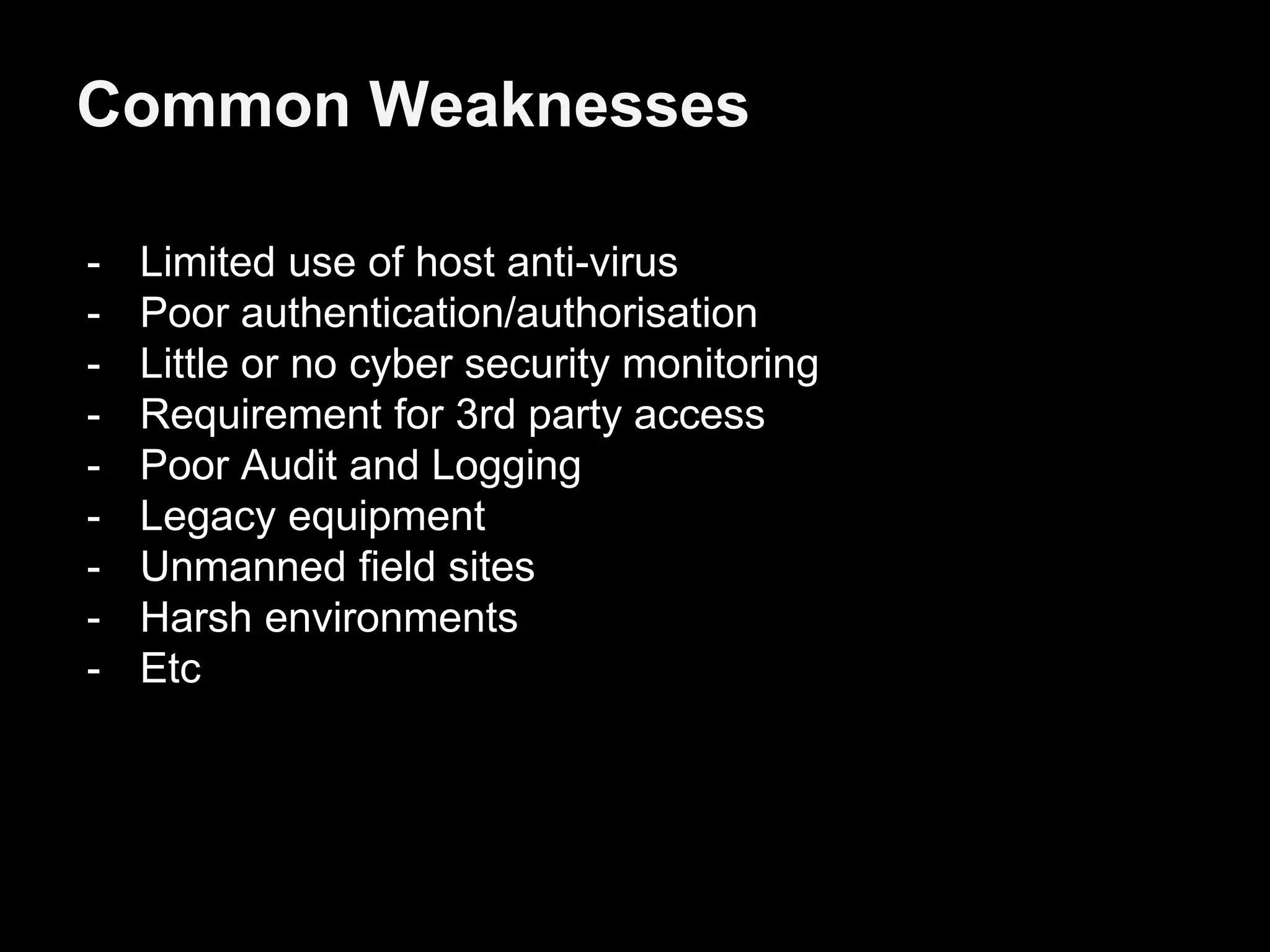 Common Weaknesses
- Limited use of host anti-virus
- Poor authentication/authorisation
- Little or no cyber security monitoring
- Requirement for 3rd party access
- Poor Audit and Logging
- Legacy equipment
- Unmanned field sites
- Harsh environments
- Etc
 