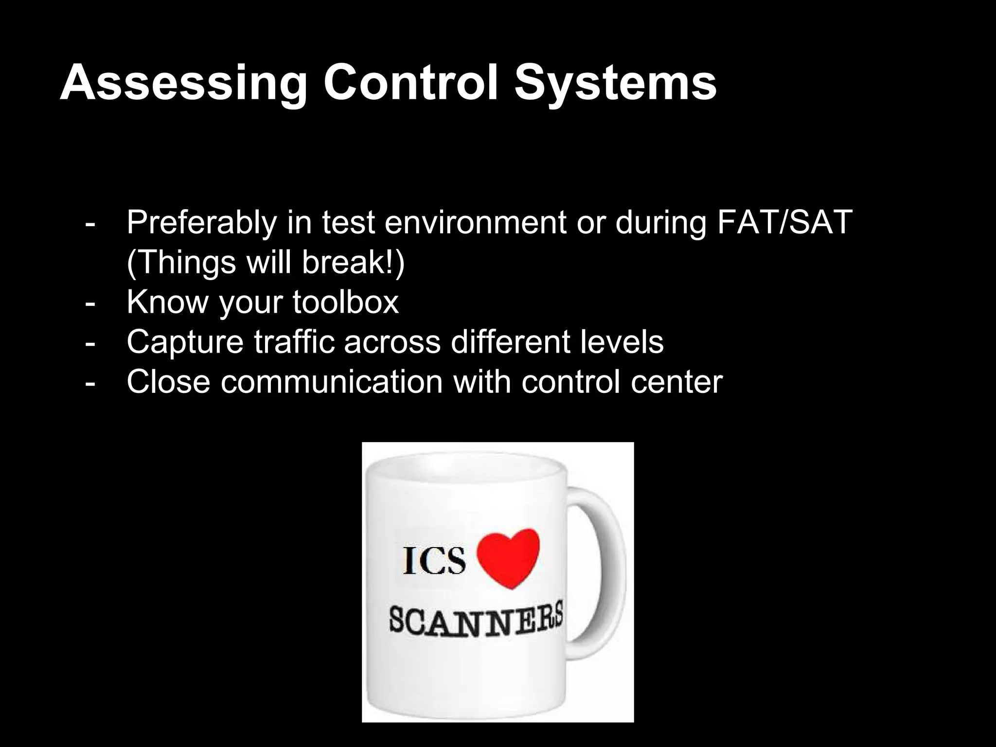 - Preferably in test environment or during FAT/SAT
(Things will break!)
- Know your toolbox
- Capture traffic across different levels
- Close communication with control center
Assessing Control Systems
 