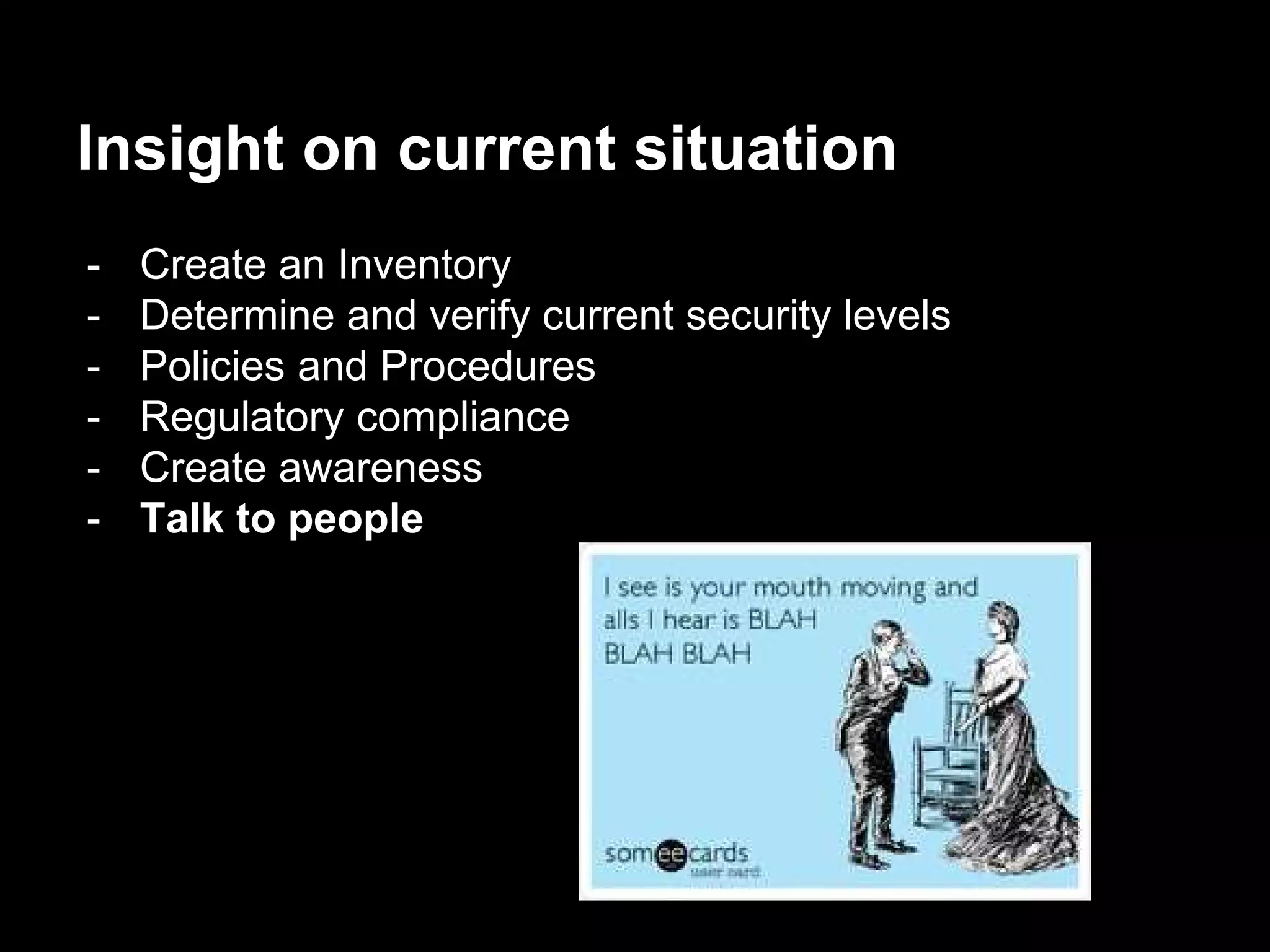 Insight on current situation
- Create an Inventory
- Determine and verify current security levels
- Policies and Procedures
- Regulatory compliance
- Create awareness
- Talk to people
 