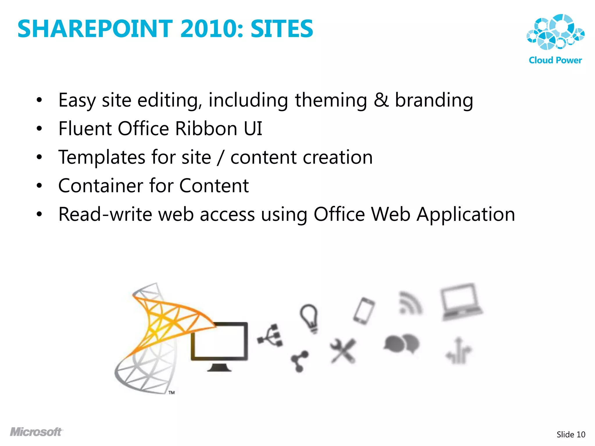 SHAREPOINT 2010: SITES

 •   Easy site editing, including theming & branding
 •   Fluent Office Ribbon UI
 •   Templates for site / content creation
 •   Container for Content
 •   Read-write web access using Office Web Application




                                                          Slide 10
 