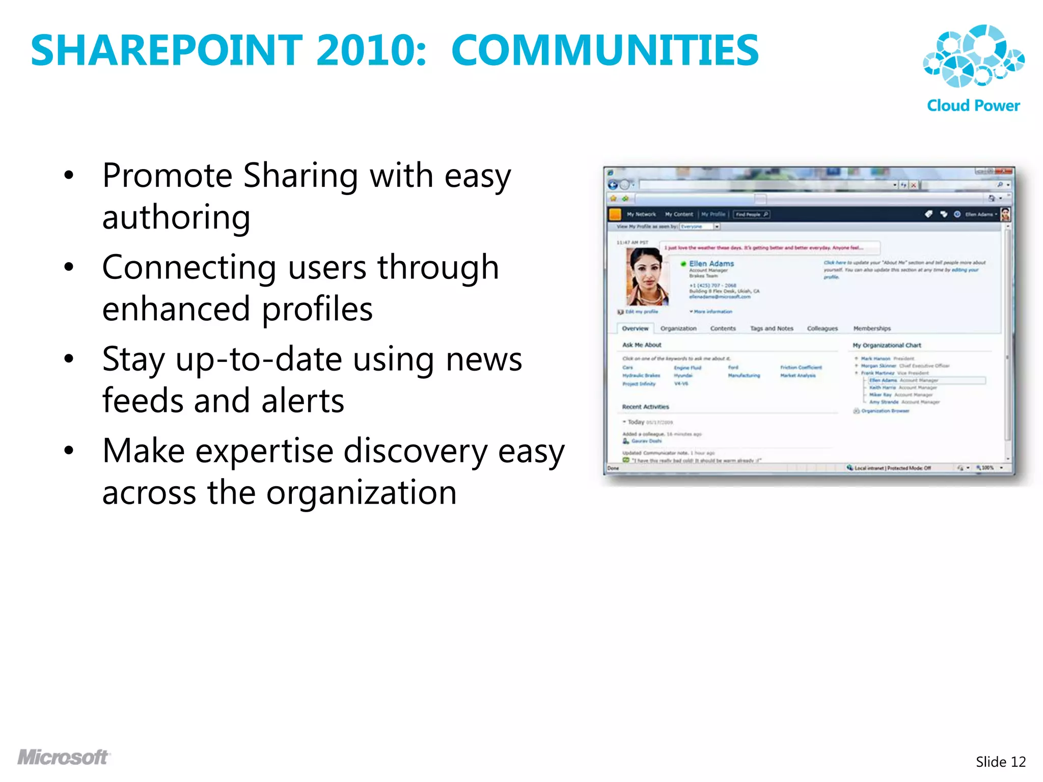SHAREPOINT 2010: COMMUNITIES

 • Promote Sharing with easy
   authoring
 • Connecting users through
   enhanced profiles
 • Stay up-to-date using news
   feeds and alerts
 • Make expertise discovery easy
   across the organization




                                   Slide 12
 