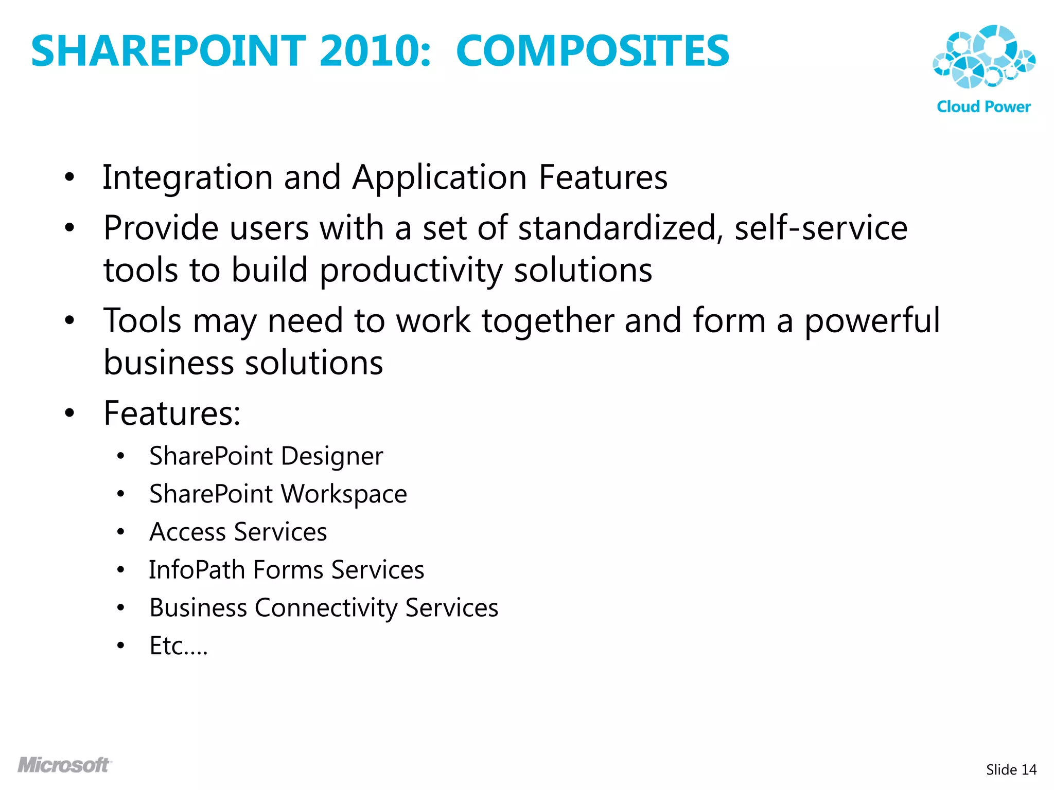 SHAREPOINT 2010: COMPOSITES

 • Integration and Application Features
 • Provide users with a set of standardized, self-service
   tools to build productivity solutions
 • Tools may need to work together and form a powerful
   business solutions
 • Features:
    •   SharePoint Designer
    •   SharePoint Workspace
    •   Access Services
    •   InfoPath Forms Services
    •   Business Connectivity Services
    •   Etc….



                                                            Slide 14
 