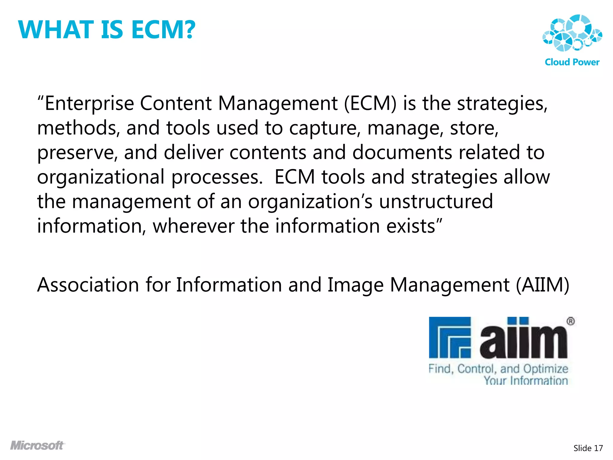WHAT IS ECM?

 “Enterprise Content Management (ECM) is the strategies,
 methods, and tools used to capture, manage, store,
 preserve, and deliver contents and documents related to
 organizational processes. ECM tools and strategies allow
 the management of an organization’s unstructured
 information, wherever the information exists”

 Association for Information and Image Management (AIIM)




                                                            Slide 17
 