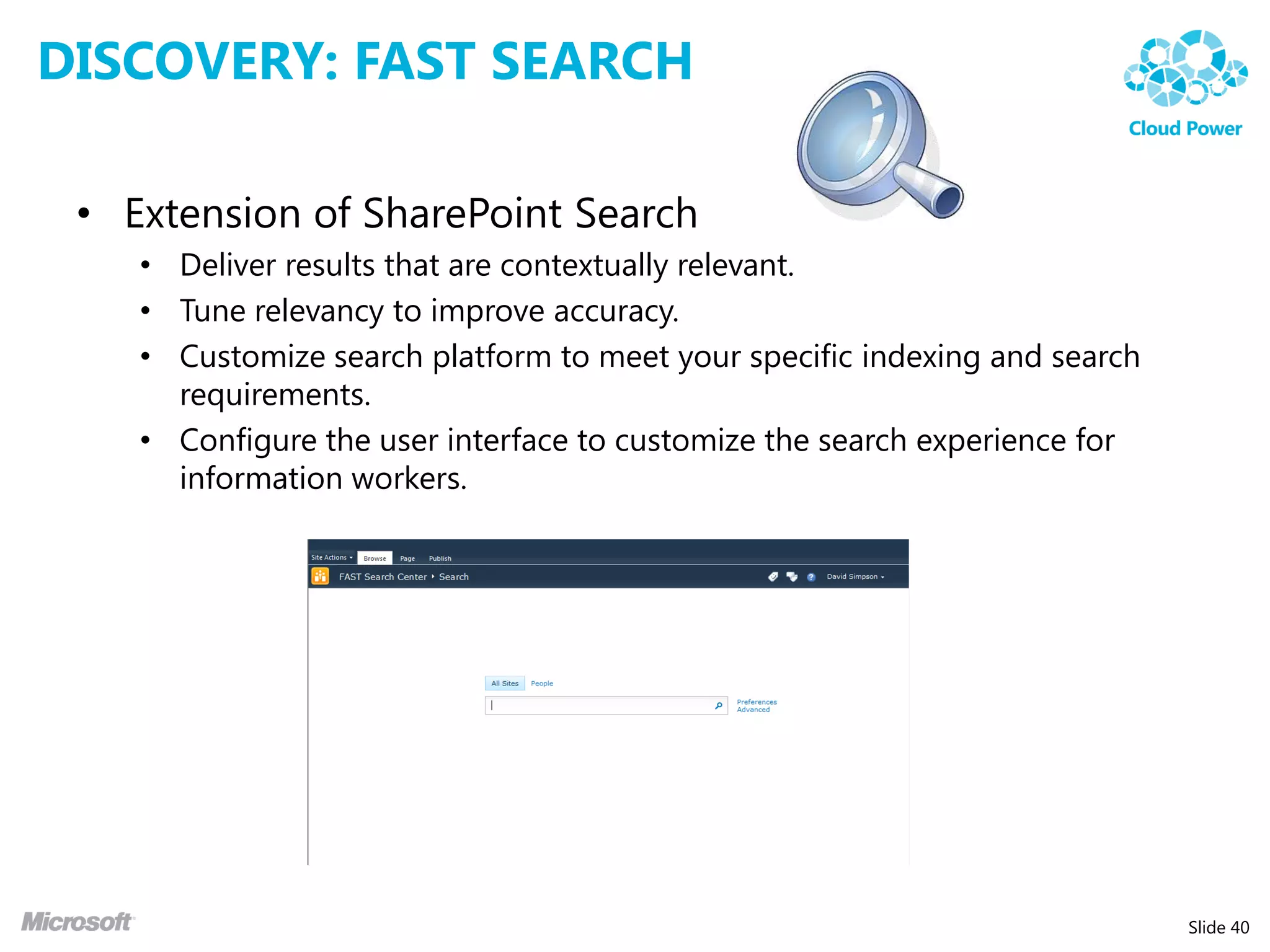 DISCOVERY: FAST SEARCH

 • Extension of SharePoint Search
    • Deliver results that are contextually relevant.
    • Tune relevancy to improve accuracy.
    • Customize search platform to meet your specific indexing and search
      requirements.
    • Configure the user interface to customize the search experience for
      information workers.




                                                                            Slide 40
 