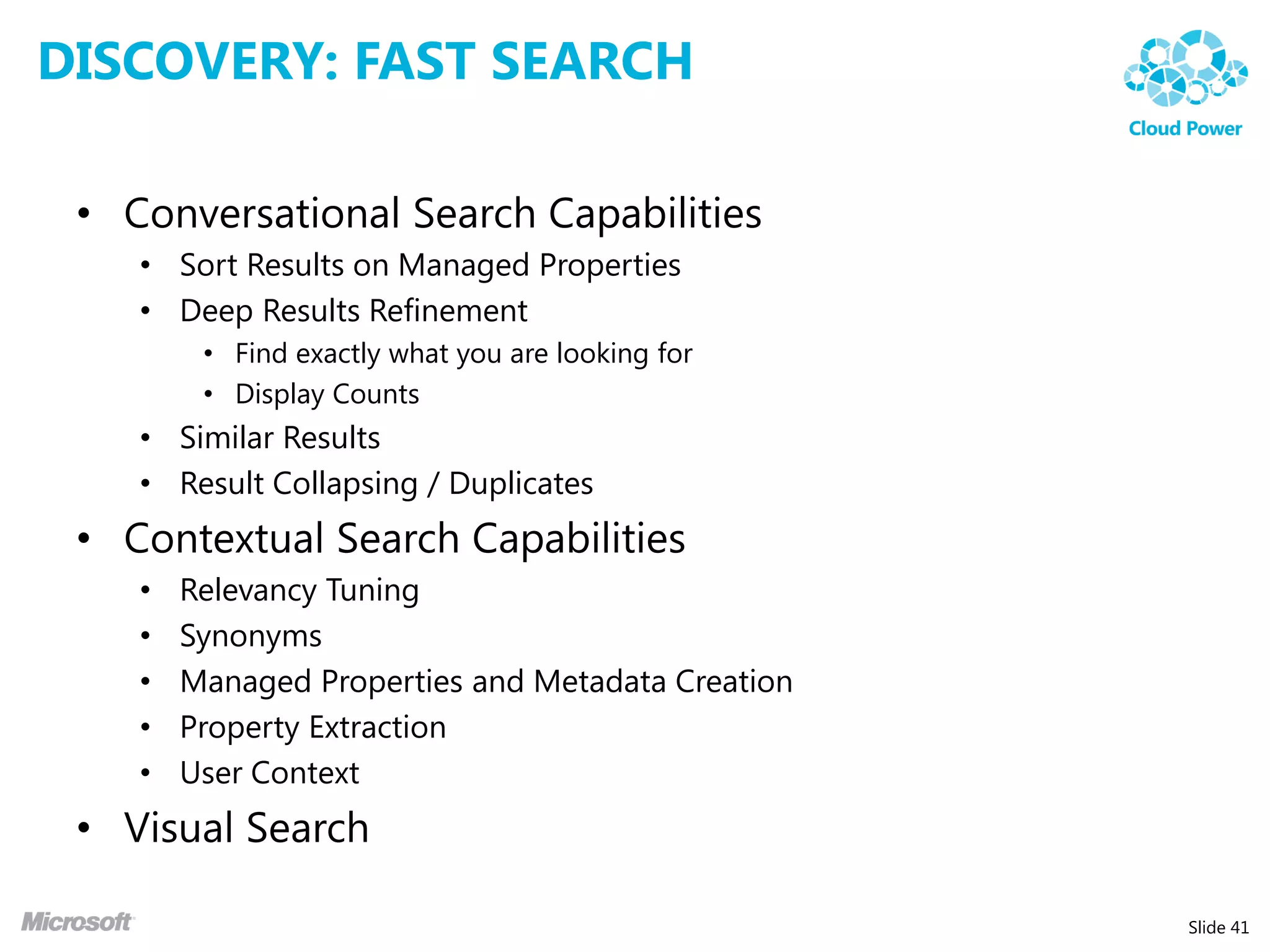 DISCOVERY: FAST SEARCH

 • Conversational Search Capabilities
    • Sort Results on Managed Properties
    • Deep Results Refinement
         • Find exactly what you are looking for
         • Display Counts
    • Similar Results
    • Result Collapsing / Duplicates
 • Contextual Search Capabilities
    •   Relevancy Tuning
    •   Synonyms
    •   Managed Properties and Metadata Creation
    •   Property Extraction
    •   User Context
 • Visual Search

                                                   Slide 41
 