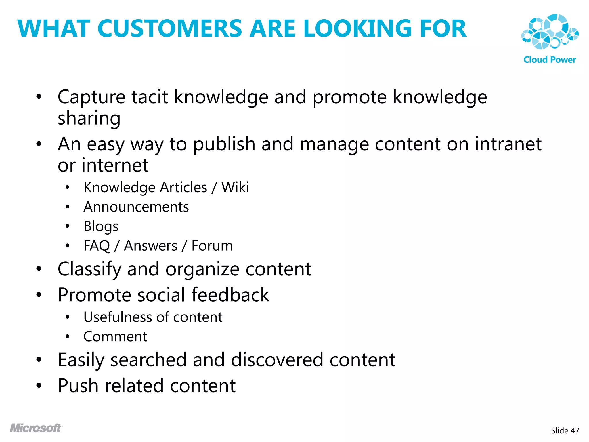 WHAT CUSTOMERS ARE LOOKING FOR

 • Capture tacit knowledge and promote knowledge
   sharing
 • An easy way to publish and manage content on intranet
   or internet
    •   Knowledge Articles / Wiki
    •   Announcements
    •   Blogs
    •   FAQ / Answers / Forum
 • Classify and organize content
 • Promote social feedback
    • Usefulness of content
    • Comment
 • Easily searched and discovered content
 • Push related content

                                                           Slide 47
 