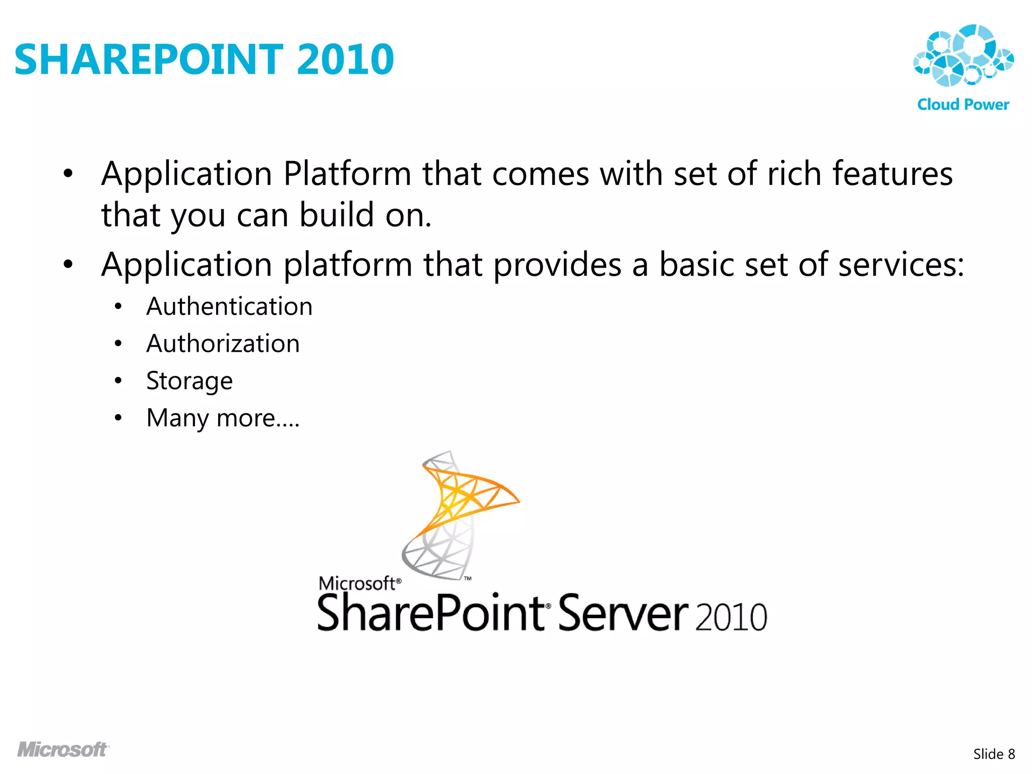 SHAREPOINT 2010

 • Application Platform that comes with set of rich features
   that you can build on.
 • Application platform that provides a basic set of services:
    •   Authentication
    •   Authorization
    •   Storage
    •   Many more….




                                                                 Slide 8
 