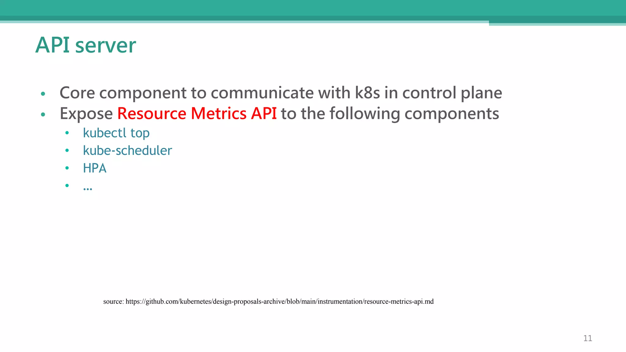 API server
• Core component to communicate with k8s in control plane
• Expose Resource Metrics API to the following components
• kubectl top
• kube-scheduler
• HPA
• …
source: https://github.com/kubernetes/design-proposals-archive/blob/main/instrumentation/resource-metrics-api.md
11
 