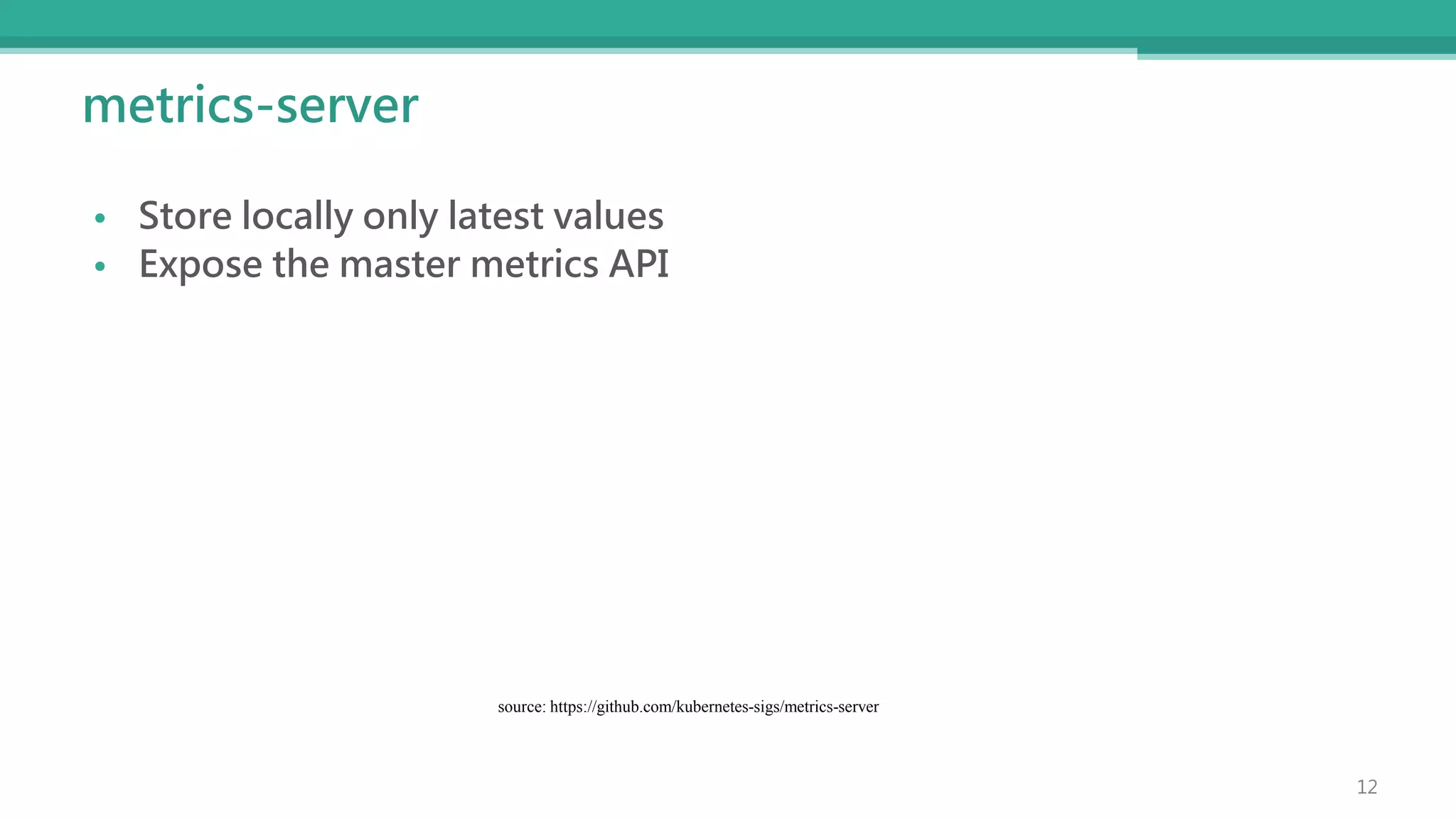 metrics-server
• Store locally only latest values
• Expose the master metrics API
source: https://github.com/kubernetes-sigs/metrics-server
12
 
