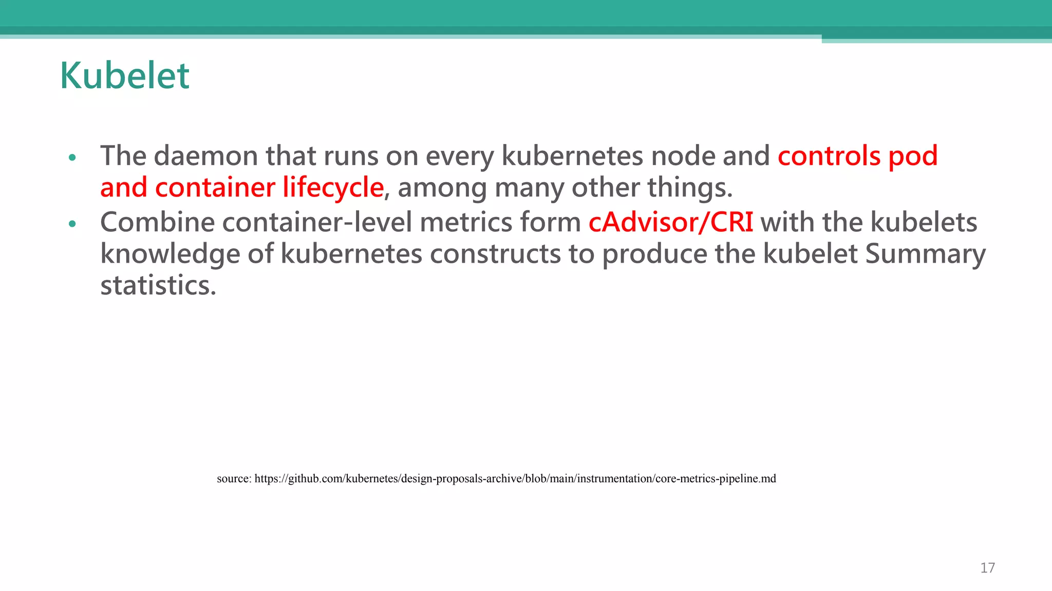 Kubelet
• The daemon that runs on every kubernetes node and controls pod
and container lifecycle, among many other things.
• Combine container-level metrics form cAdvisor/CRI with the kubelets
knowledge of kubernetes constructs to produce the kubelet Summary
statistics.
source: https://github.com/kubernetes/design-proposals-archive/blob/main/instrumentation/core-metrics-pipeline.md
17
 