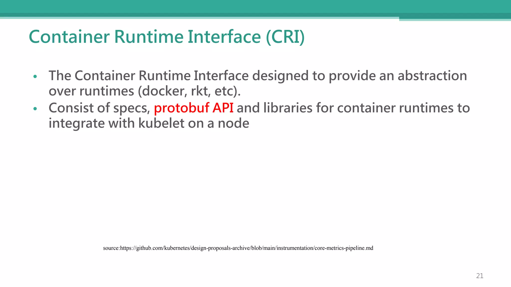 Container Runtime Interface (CRI)
• The Container Runtime Interface designed to provide an abstraction
over runtimes (docker, rkt, etc).
• Consist of specs, protobuf API and libraries for container runtimes to
integrate with kubelet on a node
source:https://github.com/kubernetes/design-proposals-archive/blob/main/instrumentation/core-metrics-pipeline.md
21
 