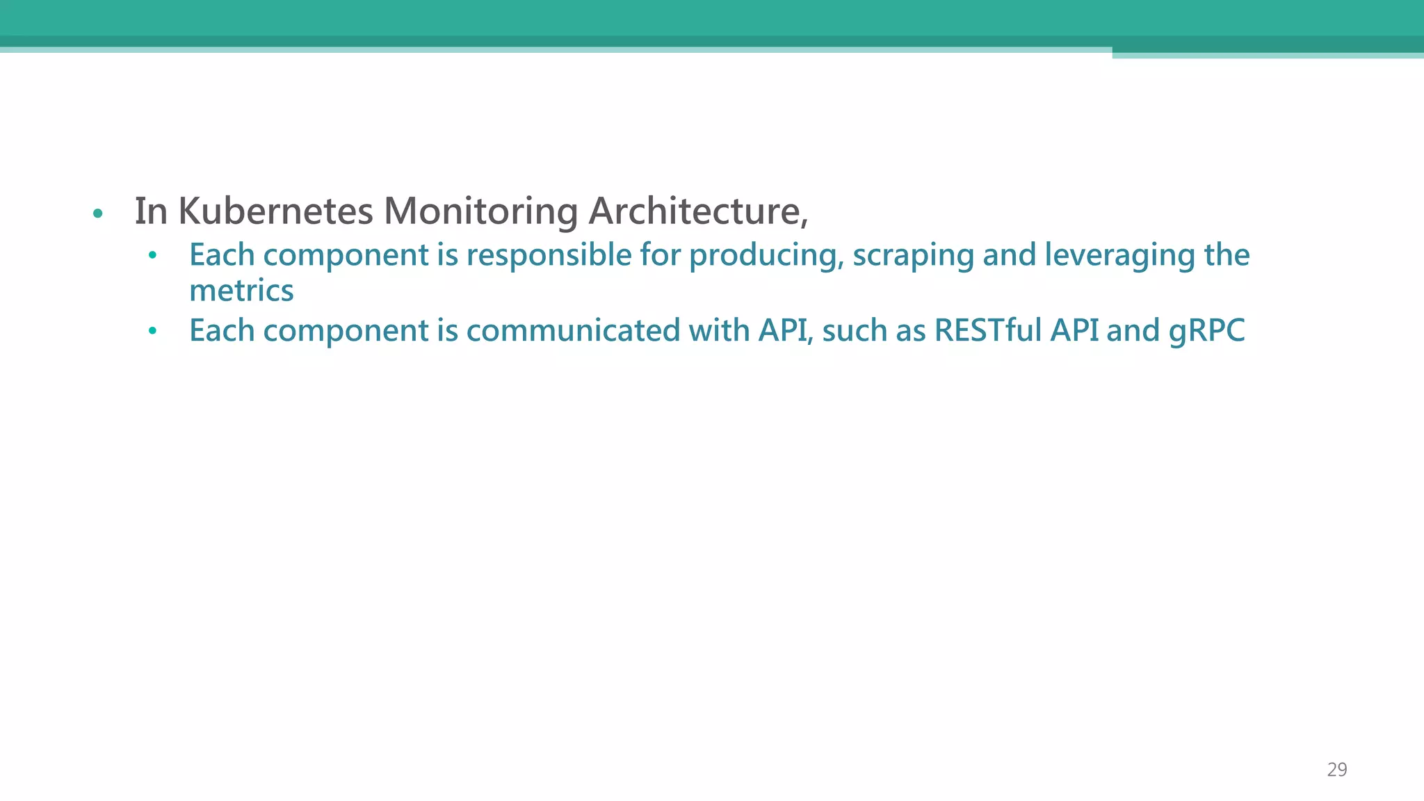 • In Kubernetes Monitoring Architecture,
• Each component is responsible for producing, scraping and leveraging the
metrics
• Each component is communicated with API, such as RESTful API and gRPC
29
 