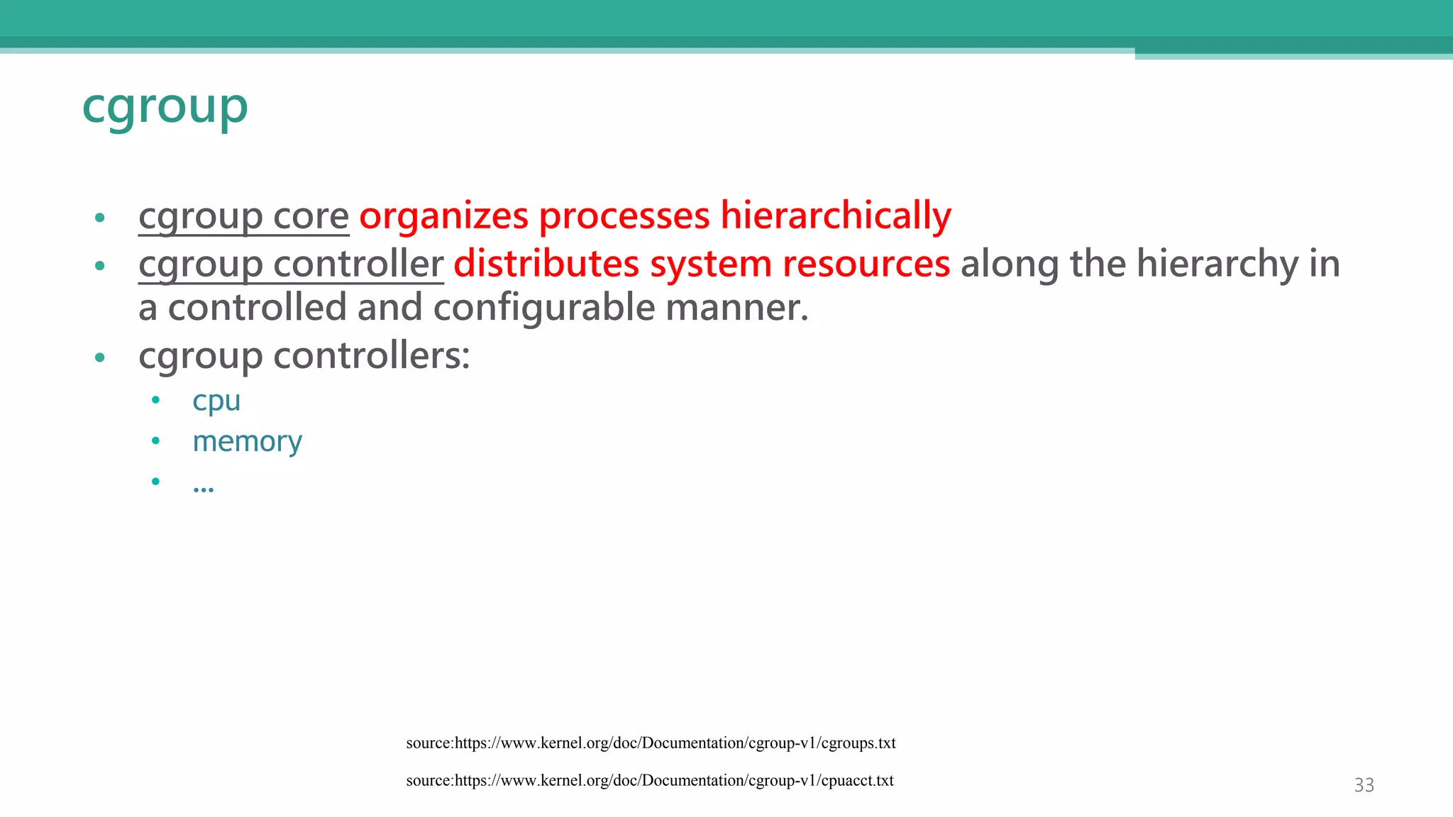 cgroup
• cgroup core organizes processes hierarchically
• cgroup controller distributes system resources along the hierarchy in
a controlled and configurable manner.
• cgroup controllers:
• cpu
• memory
• …
source:https://www.kernel.org/doc/Documentation/cgroup-v1/cgroups.txt
33
source:https://www.kernel.org/doc/Documentation/cgroup-v1/cpuacct.txt
 