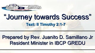 ““Journey towards Success”Journey towards Success”
Prepared by Rev. Juanito D. Samillano JrPrepared by Rev. Juanito D. Samillano Jr
Resident Minister in IBCP GREDUResident Minister in IBCP GREDU
Text: II Timothy 2:1-7Text: II Timothy 2:1-7
 