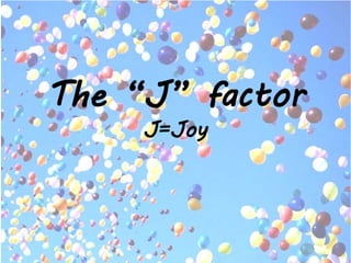The “J” factor
J=Joy
 