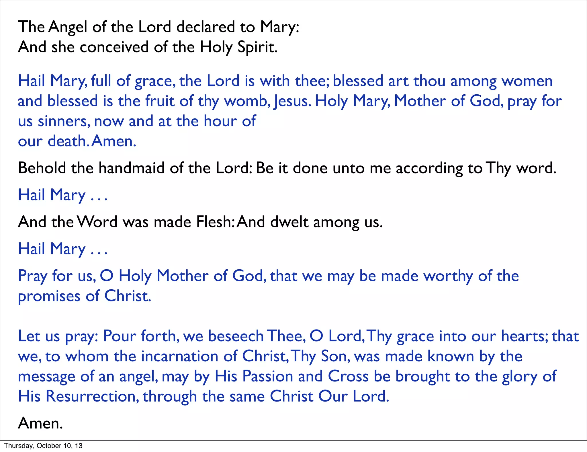 The Angel of the Lord declared to Mary: 
And she conceived of the Holy Spirit. 
Hail Mary, full of grace, the Lord is with thee; blessed art thou among women
and blessed is the fruit of thy womb, Jesus. Holy Mary, Mother of God, pray for
us sinners, now and at the hour of
our death.Amen. 
Behold the handmaid of the Lord: Be it done unto me according to Thy word. 
Hail Mary . . . 
And the Word was made Flesh:And dwelt among us. 
Hail Mary . . . 
Pray for us, O Holy Mother of God, that we may be made worthy of the
promises of Christ. 
Let us pray: Pour forth, we beseech Thee, O Lord,Thy grace into our hearts; that
we, to whom the incarnation of Christ,Thy Son, was made known by the
message of an angel, may by His Passion and Cross be brought to the glory of
His Resurrection, through the same Christ Our Lord.
Amen. 
Thursday, October 10, 13
 