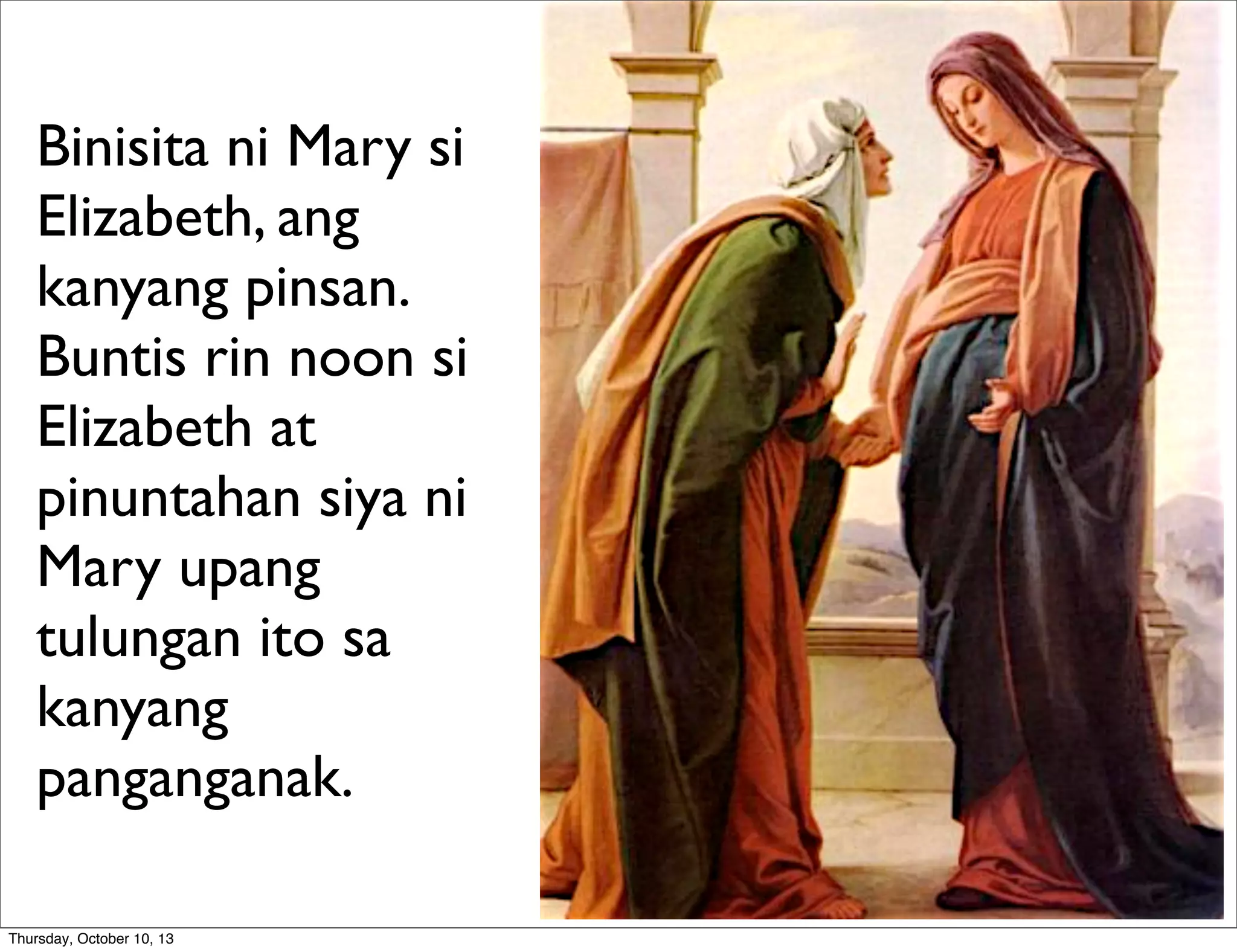 Binisita ni Mary si
Elizabeth, ang
kanyang pinsan.
Buntis rin noon si
Elizabeth at
pinuntahan siya ni
Mary upang
tulungan ito sa
kanyang
panganganak.
Thursday, October 10, 13
 