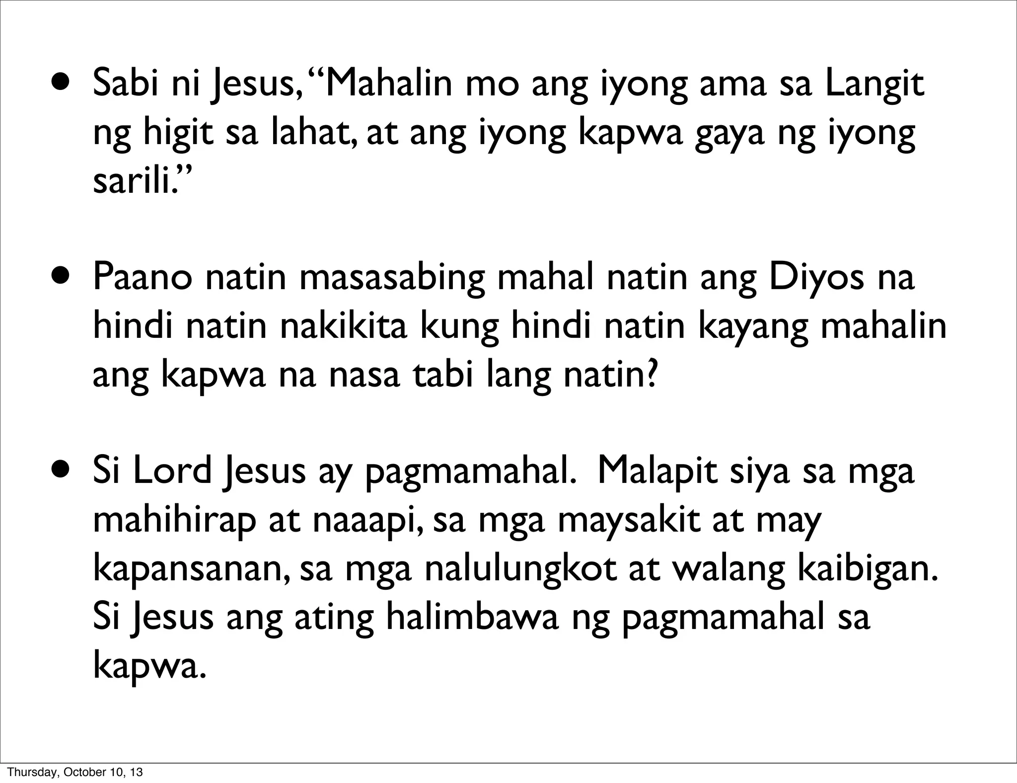 • Sabi ni Jesus,“Mahalin mo ang iyong ama sa Langit
ng higit sa lahat, at ang iyong kapwa gaya ng iyong
sarili.”
• Paano natin masasabing mahal natin ang Diyos na
hindi natin nakikita kung hindi natin kayang mahalin
ang kapwa na nasa tabi lang natin?
• Si Lord Jesus ay pagmamahal. Malapit siya sa mga
mahihirap at naaapi, sa mga maysakit at may
kapansanan, sa mga nalulungkot at walang kaibigan.
Si Jesus ang ating halimbawa ng pagmamahal sa
kapwa.
Thursday, October 10, 13
 
