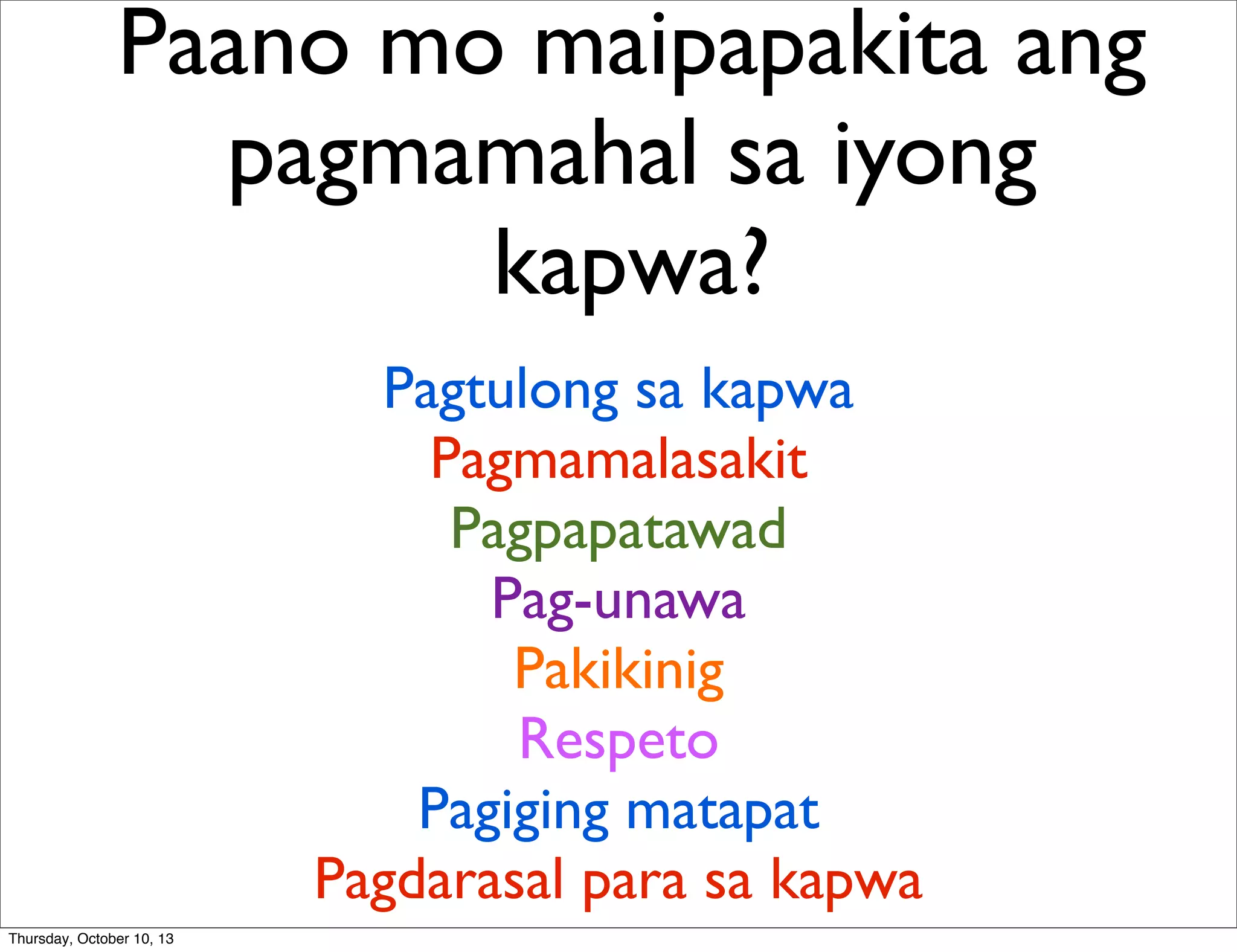Paano mo maipapakita ang
pagmamahal sa iyong
kapwa?
Pagtulong sa kapwa
Pagmamalasakit
Pagpapatawad
Pag-unawa
Pakikinig
Respeto
Pagiging matapat
Pagdarasal para sa kapwa
Thursday, October 10, 13
 